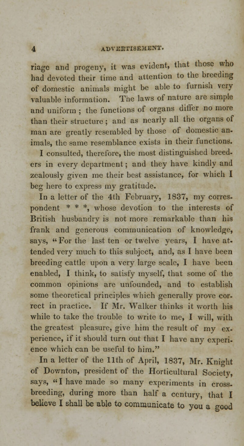 riagc and progeny, it was evident, that those who had devoted their 'time and attention to the breeding of domestic animals might be able to furnish very valuable information. The laws of nature are simple and uniform ; the functions of organs differ no more than their structure; and as nearly all the organs of man are greatly resembled by those of domestic an- imals, the same resemblance exists in their functions. I consulted, therefore, the most distinguished breed- ers in every department; and they have kindly and zealously given me their best assistance, for which I beg here to express my gratitude. In a letter of the 4th February, 1837, my corres- pondent * * *, whose devotion to the interests of British husbandry is not more remarkable than his frank and generous communication of knowledge, says,  For the last ten or twelve years, I have at- tended very much to this subject, and, as I have been breeding cattle upon a very large scale, I have been enabled, I think, to satisfy myself, that some of the common opinions are unfounded, and to establish some theoretical principles which generally prove cor- rect in practice. If Mr. Walker thinks it worth his while to take the trouble to write to me, I will, with the greatest pleasure, give him the result of my ex- perience, if it should turn out that I have any experi- ence which can be useful to him. In a letter of the 11th of April, 1837, Mr. Knight of Downton, president of the Horticultural Society, says, «I have made so many experiments in cross- breeding, during more than half a century, that I believe I shall be able to communicate to you a good