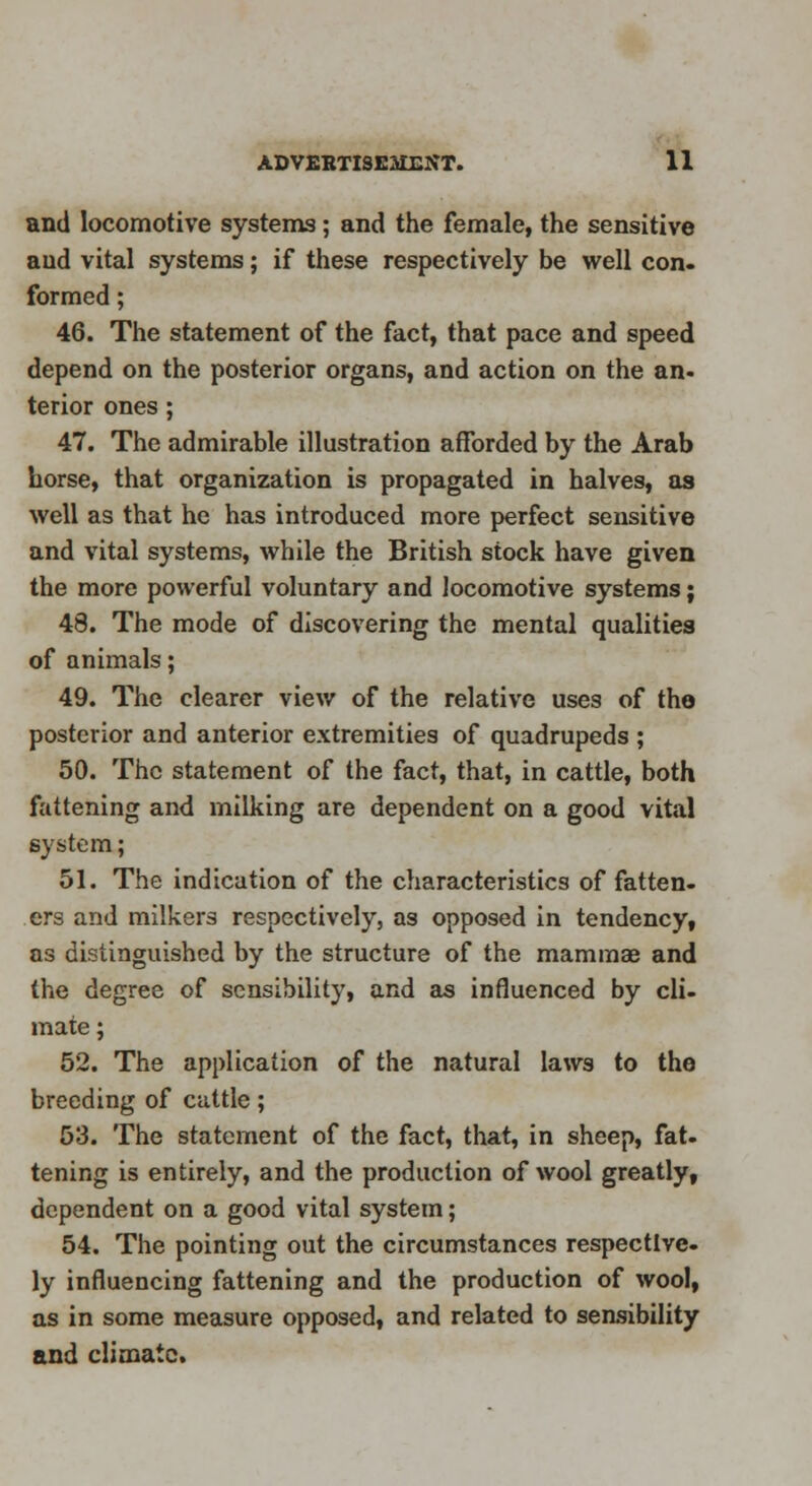 and locomotive systems; and the female, the sensitive aud vital systems; if these respectively be well con. formed; 46. The statement of the fact, that pace and speed depend on the posterior organs, and action on the an- terior ones ; 47. The admirable illustration afforded by the Arab horse, that organization is propagated in halves, as well as that he has introduced more perfect sensitive and vital systems, while the British stock have given the more powerful voluntary and locomotive systems; 48. The mode of discovering the mental qualities of animals; 49. The clearer view of the relative uses of the posterior and anterior extremities of quadrupeds ; 50. The statement of the fact, that, in cattle, both fattening and milking are dependent on a good vital system; 51. The indication of the characteristics of fatten. ers and milkers respectively, as opposed in tendency, as distinguished by the structure of the mammae and the degree of sensibility, and as influenced by cli- mate ; 52. The application of the natural laws to the breeding of cattle; 53. The statement of the fact, that, in sheep, fat. tening is entirely, and the production of wool greatly, dependent on a good vital system; 54. The pointing out the circumstances respective, ly influencing fattening and the production of wool, as in some measure opposed, and related to sensibility and climate.