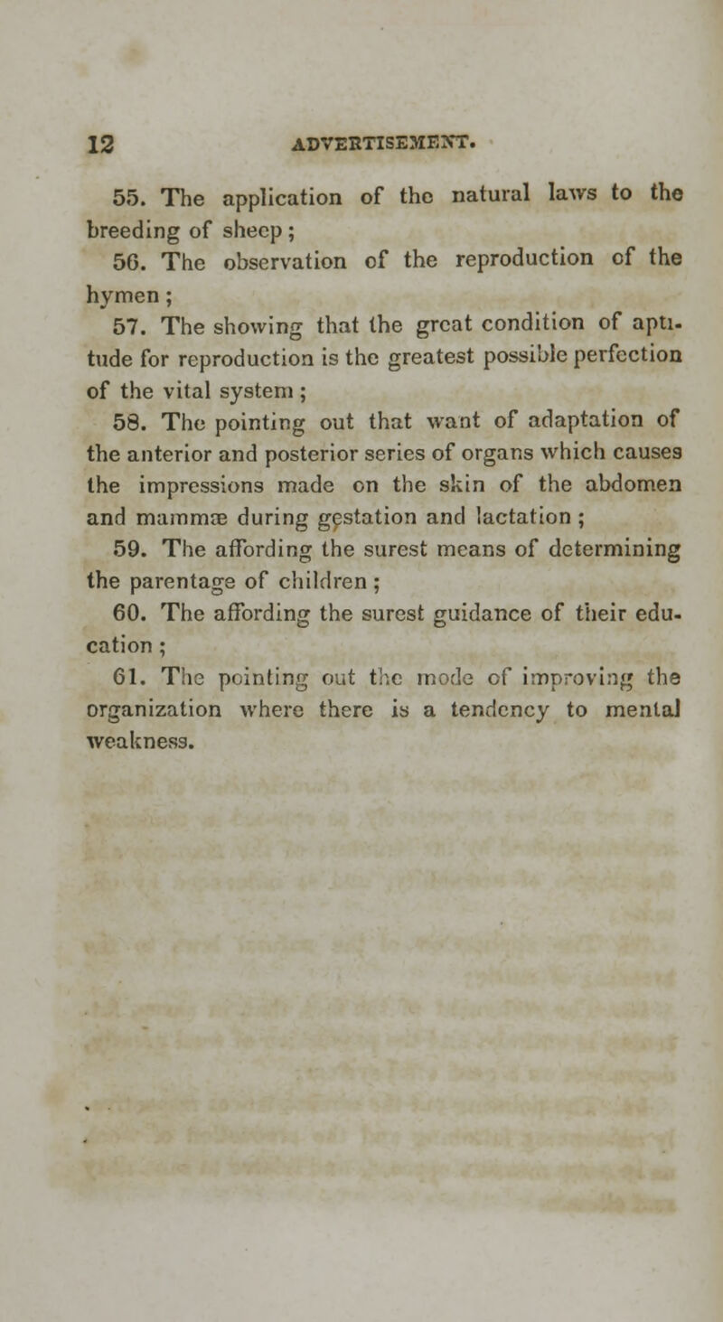 55. The application of the natural laws to the breeding of sheep; 56. The observation of the reproduction of the hymen; 57. The showing that the great condition of apti- tude for reproduction is the greatest possible perfection of the vital system ; 58. The pointing out that want of adaptation of the anterior and posterior series of organs which causes the impressions made on the skin of the abdomen and mamma? during gestation and lactation ; 59. The affording the surest means of determining the parentage of children ; 60. The affording the surest guidance of their edu- cation ; 61. The pointing out the mode of improving the organization where there is a tendency to mental weakness.