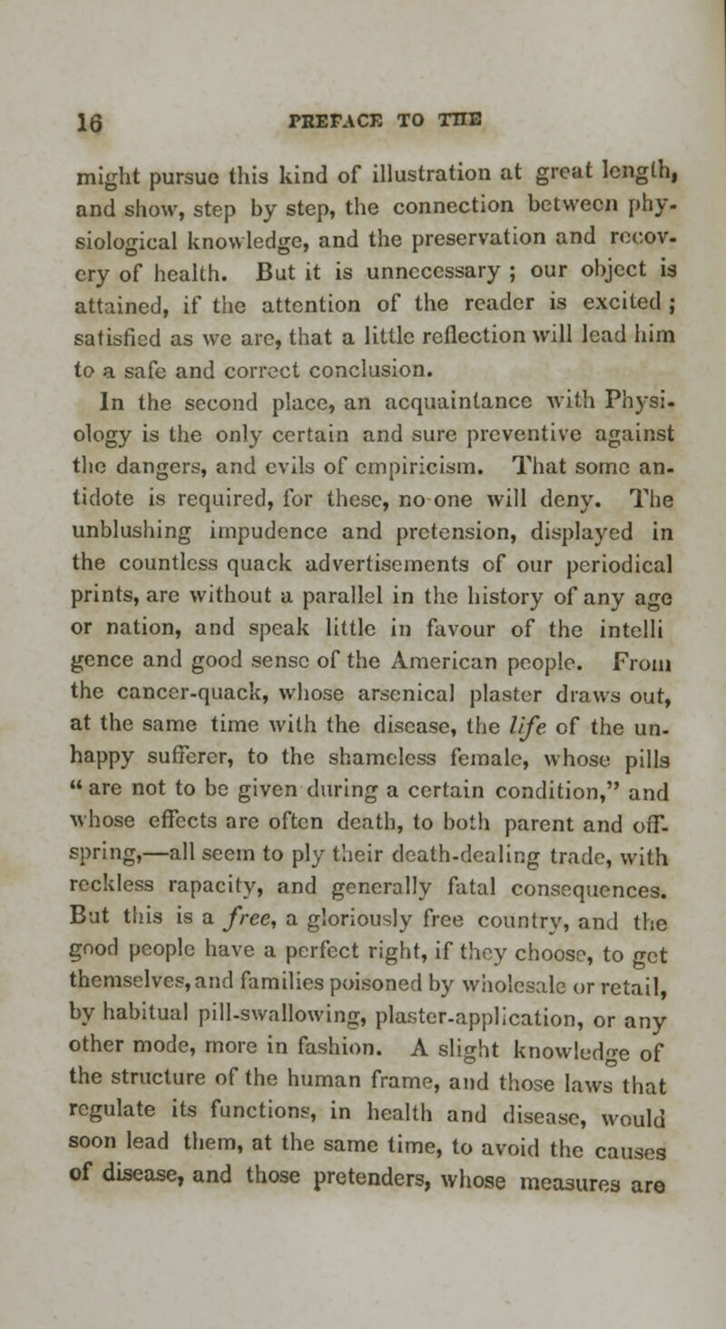 might pursue this kind of illustration at great length, and show, step by step, the connection between phy- siological knowledge, and the preservation and recov- ery of health. But it is unnecessary ; our object is attained, if the attention of the reader is excited ; satisfied as we are, that a little reflection will lead him to a safe and correct conclusion. In the second place, an acquaintance with Physi- ology is the only certain and sure preventive against the dangers, and evils of empiricism. That some an- tidote is required, for these, no one will deny. The unblushing impudence and pretension, displayed in the countless quack advertisements of our periodical prints, are without a parallel in the history of any age or nation, and speak little in favour of the intelli gence and good sense of the American people. From the cancer-quack, whose arsenical plaster draws out, at the same time with the disease, the life of the un- happy sufferer, to the shameless female, whose pills  are not to be given during a certain condition, and whose effects arc often death, to both parent and off- spring,—all seem to ply their death-dealing trade, with reckless rapacity, and generally fatal consequences. But this is a free, a gloriously free country, and the good people have a perfect right, if they choose, to get themselves, and families poisoned by wholesale or retail, by habitual pill-swallowing, plaster-application, or any other mode, more in fashion. A slight knowledge of the structure of the human frame, and those laws that regulate its functions, in health and disease, would soon lead them, at the same time, to avoid the causes of disease, and those pretenders, whose measures are