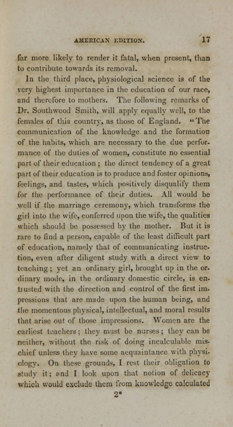 far more likely to render it fatal, when present, than to contribute towards its removal. In the third place, physiological science is of the very highest importance in the education of our race, and therefore to mothers. The following remarks of Dr. South wood Smith, will apply equally well, to the females of this country, as those of England. The communication of the knowledge and the formation of the habits, which are necessary to the due perfor- mance of the duties of women, constitute no essential part of their education ; the direct tendency of a great part of their education is to produce and foster opinions, feelings, and tastes, which positively disqualify them for the performance of their duties. All would be well if the marriage ceremony, which transforms the girl into the wife, conferred upon the wife, the qualities which should be possessed by the mother. But it is rare to find a person, capable of the least difficult part of education, namely that of communicating instruc- tion, even after diligent study with a direct view to teaching; yet an ordinary girl, brought up in the or- dinary mode, in the ordinary domestic circle, is en- tiusted with the direction and control of the first im- pressions that are made upon the human being, and the momentous physical, intellectual, and moral results that arise out of those impressions. Women are the earliest teachers; they must be nurses; they can be neither, without the risk of doing incalculable mis- chief unless they have some acquaintance with physi- ology. On these grounds, I rest their obligation to study it; and I look upon that notion of delicacy which would exclude them from knowledge calculated 2*