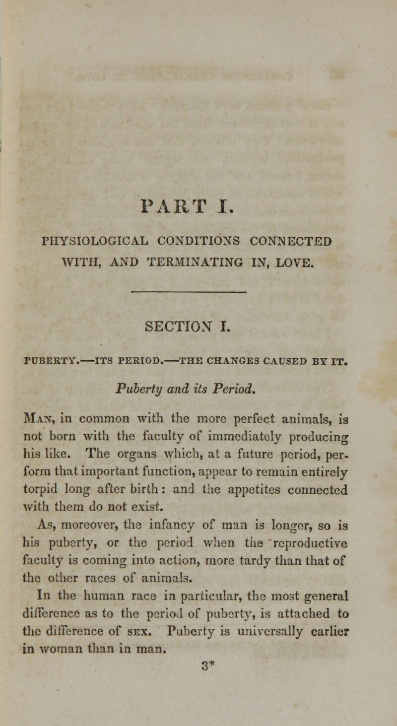 PHYSIOLOGICAL CONDITIONS CONNECTED WITH, AND TERMINATING IN, LOVE. SECTION I. FCBERTV.—ITS PERIOD. THE CHANGES CAUSED BY IT. Puberty and its Period. Man, in common with the more perfect animals, is not born with the faculty of immediately producing his like. The organs which, at a future period, per- form that important function, appear to remain entirely torpid long after birth: and the appetites connected with them do not exist. As, moreover, the infancy of man is longer, so is his puberty, or the period when tiie 'reproductive faculty is coming into action, more tardy than that of the other races of animals. In the human race in particular, the most general difference as to the period of puberty, is attached to the difference of sex. Puberty is universally earlier in woman than in man. 3-