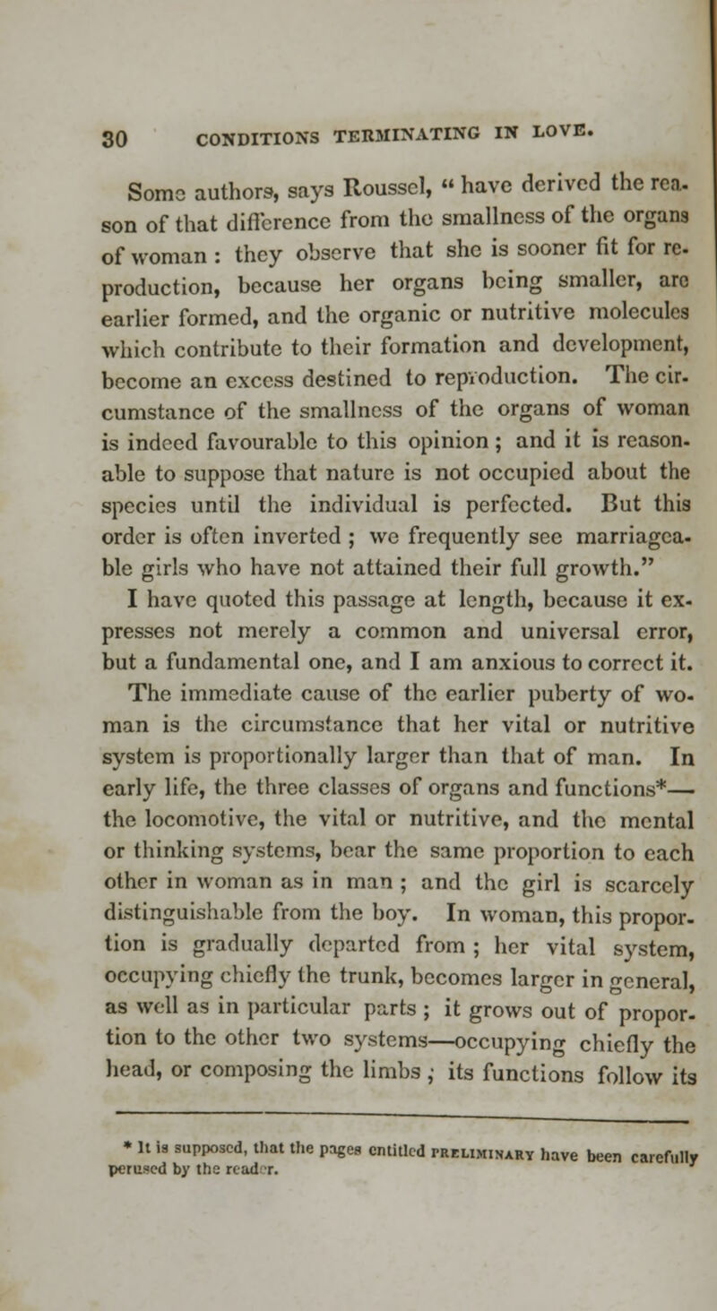 Some authors, says Itoussel,  have derived the rea, son of that difference from the smallness of the organs of woman : they observe that she is sooner fit for re. production, because her organs being smaller, are earlier formed, and the organic or nutritive molecules which contribute to their formation and development, become an excess destined to repvoduction. The cir. cumstance of the smallness of the organs of woman is indeed favourable to this opinion; and it is reason- able to suppose that nature is not occupied about the species until the individual is perfected. But this order is often inverted ; we frequently see marriagea. ble girls who have not attained their full growth. I have quoted this passage at length, because it ex- presses not merely a common and universal error, but a fundamental one, and I am anxious to correct it. The immediate cause of the earlier puberty of wo- man is the circumstance that her vital or nutritive system is proportionally larger than that of man. In early life, the three classes of organs and functions*— the locomotive, the vital or nutritive, and the mental or thinking systems, bear the same proportion to each other in woman as in man ; and the girl is scarcely distinguishable from the boy. In woman, this propor. tion is gradually departed from ; her vital system, occupying chiefly the trunk, becomes larger in cneral, as well as in particular parts ; it grows out of propor- tion to the other two systems—occupying chiefly the head, or composing the limbs ,• its functions follow its * It la supposed, that the pages entitled preliminary have been carefully perused by the read r.