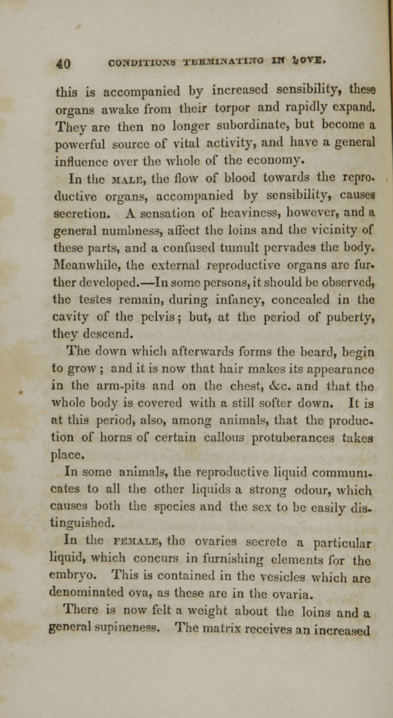 this is accompanied by increased sensibility, these organs awake from their torpor and rapidly expand. They are then no longer subordinate, but become a powerful source of vital activity, and have a general influence over the whole of the economy. In the male, the flow of blood towards the repro. ductive organs, accompanied by sensibility, causes secretion. A sensation of heaviness, however, and a general numbness, affect the loins and the vicinity of these parts, and a confused tumult pervades the body. Meanwhile, the external reproductive organs arc fur. ther developed.—In some persons, it should be observed, the testes remain, during infancy, concealed in the cavity of the pelvis; but, at the period of puberty, they descend. The down which afterwards forms the beard, begin to grow ; and it is now that hair makes its appearance in the arm-pits and on the chest, &c. and that tho whole body is covered with a still softer down. It is at this period, also, among animals, that the produc- tion of horns of certain callous protuberances takes place. In some animals, the reproductive liquid communi- cates to all the other liquids a strong odour, which causes botli the species and the sex to be easily dis- tinguished. In the fk3iale, the ovaries secrete a particular liquid, which concurs in furnishing elements for the embryo. This is contained in the vesicles which are denominated ova, as these are in the ovaria. There is now felt a weight about the loins and a general supineness. The matrix receives an increased