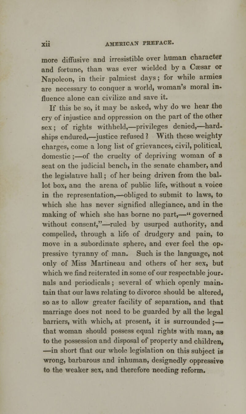 more diffusive and irresistible over human character and fortune, than was ever wielded by a Caesar or Napoleon, in their palmiest days; for while armies are necessary to conquer a world, woman's moral in- fluence alone can civilize and save it. If this be so, it may be asked, why do we hear the cry of injustice and oppression on the part of the other sex; of rights withheld,—privileges denied,—hard- ships endured,—justice refused ? With these weighty charges, come a long list of grievances, civil, political, domestic;—of the cruelty of depriving woman of a seat on the judicial bench, in the senate chamber, and the legislative hall; of her being driven from the bal- lot box, and the arena of public life, without a voice in the representation,—^obliged to submit to laws, to which she has never signified allegiance, and in the making of which she has borne no part,— governed without consent,—ruled by usurped authority, and compelled, through a life of drudgery and pain, to move in a subordinate sphere, and ever feel the op- pressive tyranny of man. Such is the language, not only of Miss Martineau and others of her sex, but which we find reiterated in some of our respectable jour- nals and periodicals ; several of which openly main- tain that our laws relating to divorce should be altered, so as to allow greater facility of separation, and that marriage does not need to be guarded by all the legal barriers, with which, at present, it is surrounded ;—• that woman should possess equal rights with man, as to the possession and disposal of property and children, —in short that our whole legislation on this subject is wrong, barbarous and inhuman, designedly oppressive to the weaker sex, and therefore needing reform.