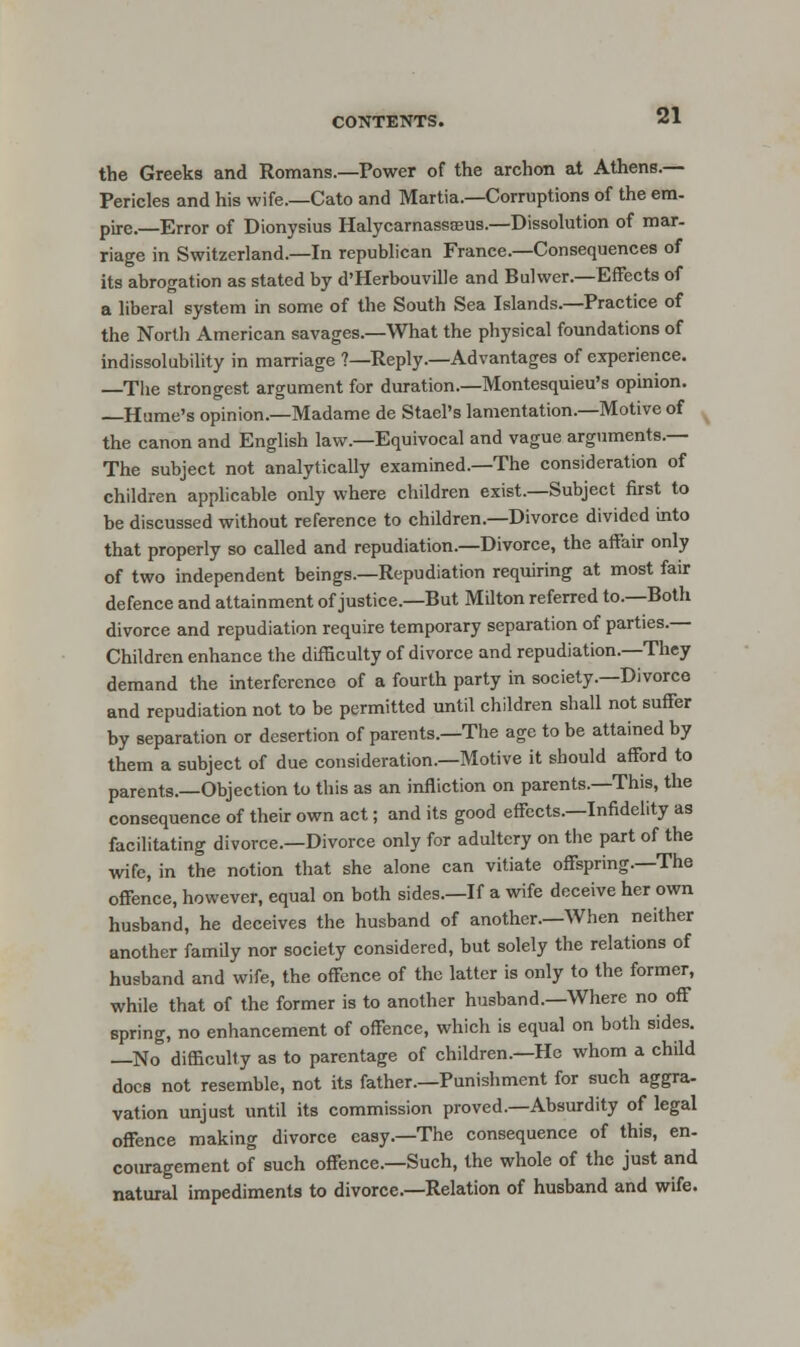 the Greeks and Romans.—Power of the archon at Athens.— Pericles and his wife.—Cato and Martia.—Corruptions of the em- pire.—Error of Dionysius Halycarnassaeus.—Dissolution of mar- riage in Switzerland.—In republican France.—Consequences of its abrogation as stated by d'Herbouville and Bulwer.—Effects of a liberal system in some of the South Sea Islands.—Practice of the North American savages.—What the physical foundations of indissolubility in marriage ?—Reply.—Advantages of experience. —The strongest argument for duration.—Montesquieu's opinion. Hume's opinion.—Madame de Stael's lamentation.—Motive of the canon and English law.—Equivocal and vague arguments.— The subject not analytically examined.—The consideration of children applicable only where children exist.—Subject first to be discussed without reference to children.—Divorce divided into that properly so called and repudiation.—Divorce, the affair only of two independent beings.—Repudiation requiring at most fair defence and attainment of justice.—But Milton referred to.—Both divorce and repudiation require temporary separation of parties.— Children enhance the difficulty of divorce and repudiation.—They demand the interference of a fourth party in society.—Divorce and repudiation not to be permitted until children shall not suffer by separation or desertion of parents.—The age to be attained by them a subject of due consideration.—Motive it should afford to parents.—Objection to this as an infliction on parents.—This, the consequence of their own act; and its good effects.—Infidelity as facilitating divorce.—Divorce only for adultery on the part of the wife, in the notion that she alone can vitiate offspring.—The offence, however, equal on both sides.—If a wife deceive her own husband, he deceives the husband of another.—When neither another family nor society considered, but solely the relations of husband and wife, the offence of the latter is only to the former, while that of the former is to another husband.—Where no off spring, no enhancement of offence, which is equal on both sides. —No difficulty as to parentage of children.—He whom a child docs not resemble, not its father.—Punishment for such aggra- vation unjust until its commission proved.—Absurdity of legal offence making divorce easy.—The consequence of this, en- couragement of such offence.—Such, the whole of the just and natural impediments to divorce.—Relation of husband and wife.