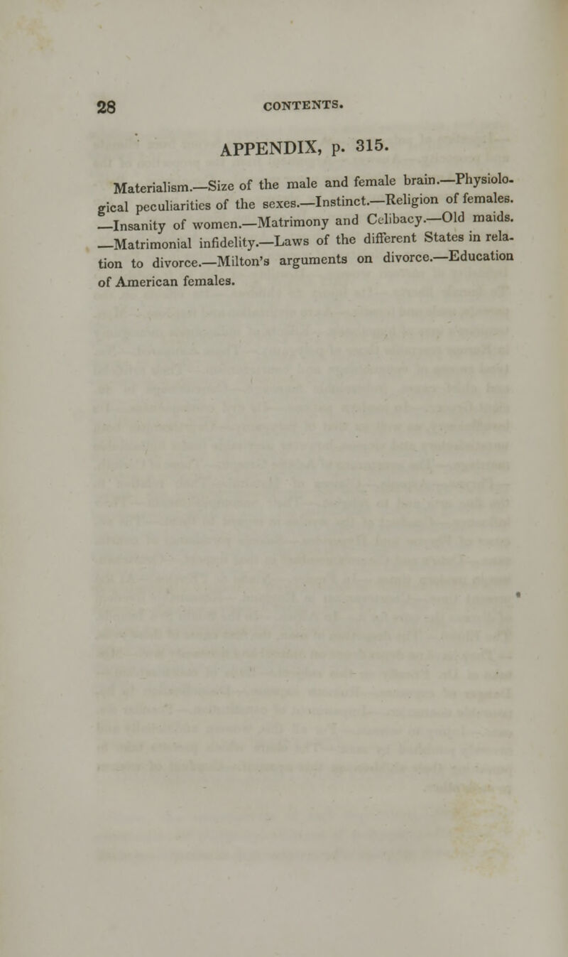 APPENDIX, p. 315. Materialism—Size of the male and female brain—Physiolo- gical peculiarities of the sexes—Instinct—Religion of females. -Insanity of women—Matrimony and Celibacy—Old ma.ds. —Matrimonial infidelity—Laws of the different States in rela- tion to divorce—Milton's arguments on divorce—Education of American females.