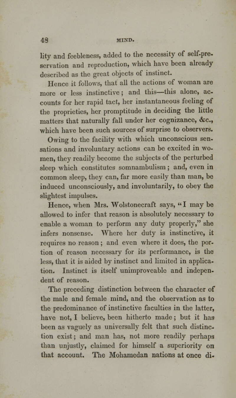 lity and feebleness, added to the necessity of self-pre- servation and reproduction, which have been already described as the great objects of instinct. Hence it follows, that all the actions of woman are more or less instinctive; and this—this alone, ac- counts for her rapid tact, her instantaneous feeling of the proprieties, her promptitude in deciding the little matters that naturally fall under her cognizance, &c, which have been such sources of surprise to observers. Owing to the facility with which unconscious sen- sations and involuntary actions can be excited in wo- men, they readily become the subjects of the perturbed sleep which constitutes somnambulism; and, even in common sleep, they can, far more easily than man, be induced unconsciously, and involuntarily, to obey the slightest impulses. Hence, when Mrs. Wolstonecraft says,  I may be allowed to infer that reason is absolutely necessary to enable a woman to perform any duty properly, she infers nonsense. Where her duty is instinctive, it requires no reason; and even where it does, the por- tion of reason necessary for its performance, is the less, that it is aided by instinct and limited in applica- tion. Instinct is itself unimproveable and indepen- dent of reason. The preceding distinction between the character of the male and female mind, and the observation as to the predominance of instinctive faculties in the latter, have not, I believe, been hitherto made; but it has been as vaguely as universally felt that such distinc- tion exist; and man has, not more readily perhaps than unjustly, claimed for himself a superiority on that account. The Mohamedan nations at once di-