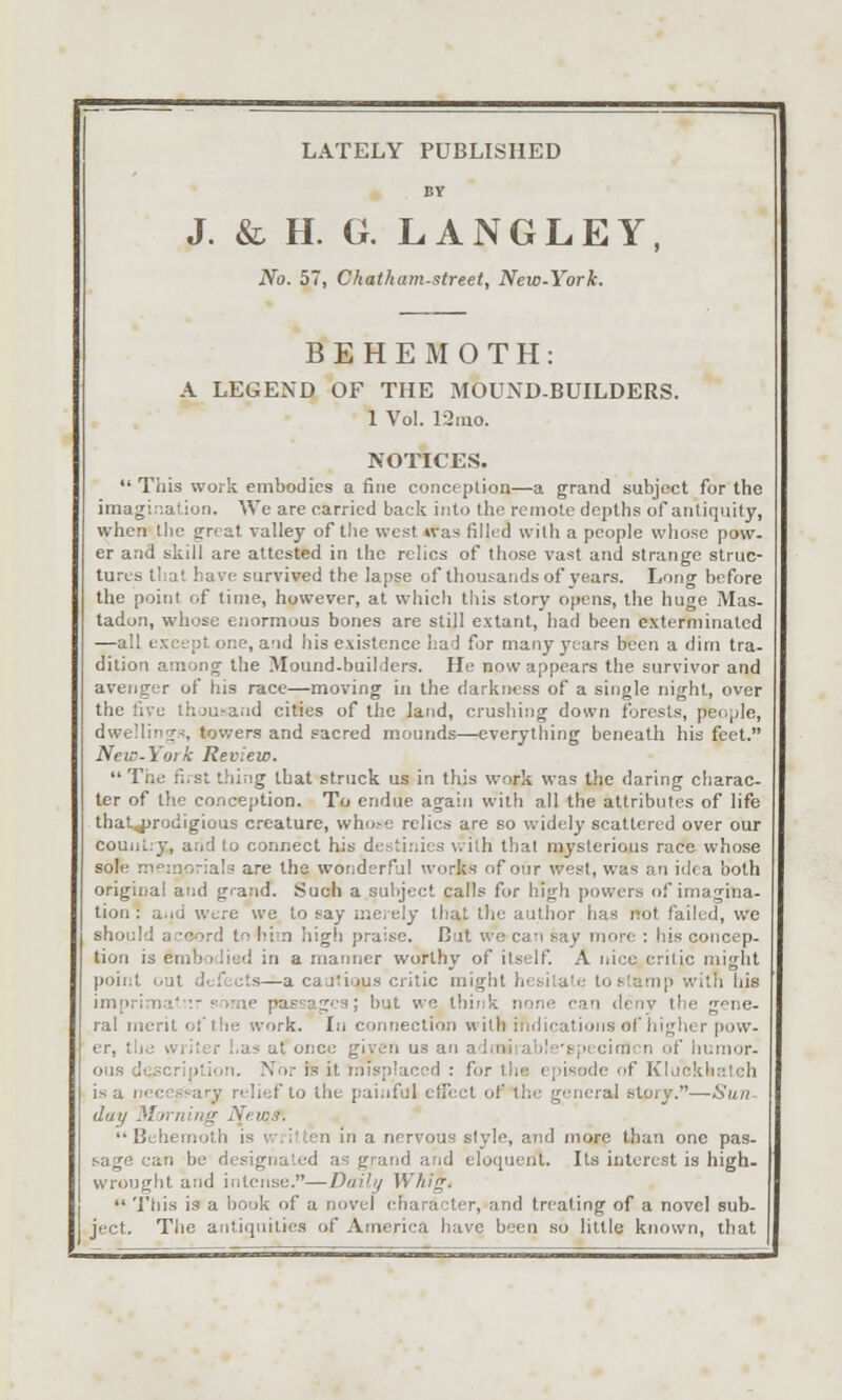 LATELY PUBLISHED BV J. & H. G. LANGLEY No. 57, Chatham-street, New-York. BEHEMOTH: A LEGEND OF THE MOUND-BUILDERS. 1 Vol. 12ino. NOTICES.  This work embodies a fine conceplion—a grand subject for the imagination. We are carried back into the remote depths of antiquity, when the g-reat valley of tlie west was filled with a people whose pow- er and skill are attested in the relics of those vast and strange struc- tures that have survived the lapse of thousands of years. Long before the point of time, however, at which this story opens, the huge Mas- tadon, whose enormous bones are still extant, had been exterminated —all except one, and his existence had for many years been a dim tra- dition among the Mound.builders. He now appears the survivor and avenger of his race—moving in the darkness of a single night, over the five thou.-aad cities of the land, crushing down forests, people, dwellincr^, tovvers and sacred m.ounds—everything beneath his feet. New-York Review. The n.st thing that struck us in this work was the daring charac- ter of the conception. To endue again with all the attributes of life thatjjrodigious creature, who.-e relics are so widely scattered over our counl.y, and to connect his destinies v.ith that mysterious race whose sole .Ti^morials are the wonderful works of our west, was an idea both original and grand. Such a subject calls for high powers of imagina- tion : a.id Were we to say nieiely that the author has not failed, we should accord to him high praise. But we can say more : his concep- tion is embodied in a manner worthy of itself. A nice critic might point out defects—a cautious critic might hesitate to stamp with his imprima'v.-?ome passages; but we think none can dcnv the gene- ral merit ot'the work. In connection with indications of higher pow- er, the wiiter has at once given us an ad.nirable-gpecimrn of humor- ous dc.'3cri|)tion. Nor is it misplaced : for tiie episode of Kljckhatch is a necessary relief to the painful effect of the general story.—Sun- day Morning News. Behemoth is written in a nervous style, and more than one pas- -sage can be designated as grand arid eloquent. Its interest is high, wrought and intense.—Duihj Whig.  This is a book of a novel character, and treating of a novel sub- ject. The antiquities of America have been so little known, that