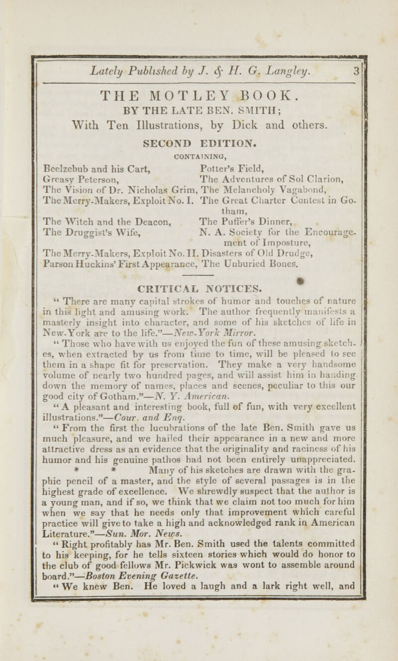 THE MOTLEY BOOK. BY THE LATE BEX. SMITH; With Ten Illustrations, by Dick and others. SECOND EDITION. CONTAINING, Beelzebub and his Cart, Potter's Field, Greasy Peterson, Tlie Adventures of Sol Clarion, The Vision of Dr. Nicholas Grim, The Melancholy Vagabond, TheMcrry-Makers, Exploit No. I. The Great Cliarter Contest in Go- tham, The Witch and the Deacon, The Puffer's Dinner, The Druggist's Wife, N. A. Society for the Encourage- ment of Imposture, The Merry-Makers, Exploit No. II. Disasters of Old Drudge, Parson Huckins'First Appearance, The Unburied Bones. CRITICAL NOTICES.  There are many capital strokes of humor and touches of nature in this light and amusing work. The author frequently manifests a masterly insight into character, and some of liis sketches of life in New-York are to the life.—Neie-York Mirror.  Those who have with us enjoj'ed the fun of these amusing sketch- es, when extracted by us from time to time, will be pleased to see them in a shape fit for preservation. They make a very handsome volume of nearly two hundred pages, and will assist him in haudir]g down the memory of names, places and scenes, peculiar to this our good city of Gotham.—N. Y. Amrrican. A pleasant and interesting book, full of fun, with very excellent illustrations.—Cour. and Enq.  From the first the lucubrations of the late Ben. Smith gave us much pleasure, and we hailed their appearance in a new and more attractive dress as an evidence that the originality and raciness of his humor and his genuine pathos had not been entirely unappreciated. * » Many of his sketches are drawn with the gra- phic pencil of a master, and the style of several passages is in the highest grade of excellence. We shrewdly suspect that the aulhor is a young man, and if so, we think that we claim not too much for him when we say that he needs only that improvement which careful practice will give to take a high and acknowledged rank in American Literature.—Sun. Mor. News.  Right profitably has Mr. Ben. Smith used the talents committed to his keeping, for he tells sixteen stories which would do honor to the club of good fellows Mr. Pickwick was wont to assemble around board.—Boston Evening Gazette.  We knew Ben. He loved a laugh and a lark right well, and