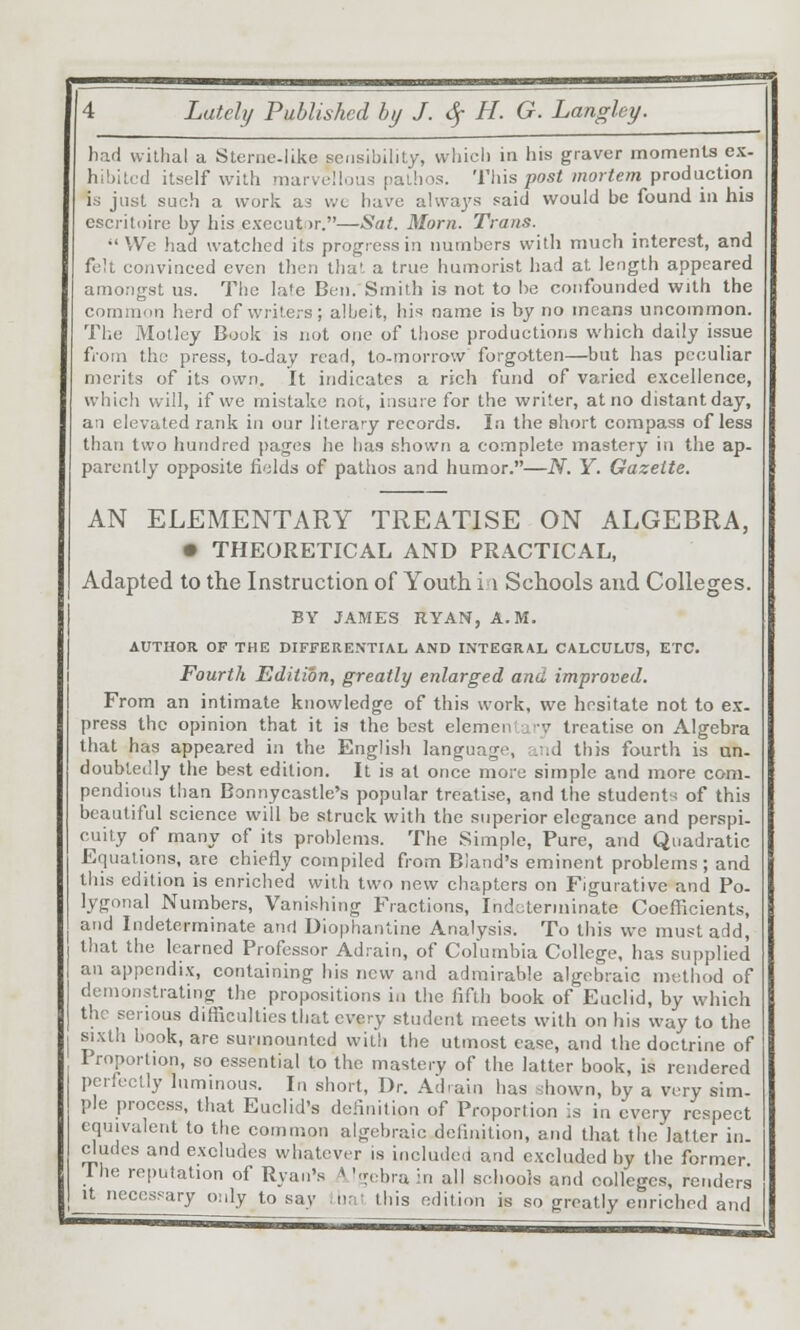 had vvilhal a Stenie-like sensibility, which in his graver moments ex- hibited itself with marveUous pathos. 'VWis post mortem \>Tod\iciion is just such a work as wc have alwa^'s said would be found in his escritoire by his executor.—Sat. Morn. Trans.  We had watched its progress in numbers with much interest, and fe!t convinced even then that a true humorist had at length appeared amongst us. The late Ben. Smith is not to he confounded with the common herd of writers; albeit, his name is by no means uncommon. The Motley Book is not one of those productions which daily issue from the press, to-day read, to-morrow forgotten—but has peculiar merits of its own. It indicates a rich fund of varied excellence, which will, if we mistake not, insure for the writer, at no distant day, an elevated rank in our literary records. In the short compass of less than two hundred pages he has shown a complete mastery in the ap- parently opposite fields of pathos and humor.—N. Y. Gazette. AN ELEMENTARY TREATISE ON ALGEBRA, • THEORETICAL AND PRACTICAL, Adapted to the Instruction of Youth i i Schools and Colleges. BY JAMES RYAN, A.M. AUTHOR OF THE DIFFERENTIAL AND INTEGRAL CALCULUS, ETC. Fourth Edition, greatly enlarged and improved. From an intimate knowledge of this work, we hesitate not to ex- press the opinion that it is the best elemen= ji-v treatise on Algebra that has appeared in the English language, ruid this fourth is un- doubtedly the best edition. It is at once more simple and more com- pendious than Bonnycastle's popular treatise, and the students of this beautiful science will be struck with the superior elegance and perspi- cuity of many of its problems. The Simple, Pure, and Quadratic Equations, are chiefly compiled from Bland's eminent problems; and this edition is enriched with two new chapters on Figurative and Po- lygonal Numbers, Vanishing Fractions, Indoterniinate Coefficients, and Indeterminate and Diophantine Analysis. To this we must add, that the learned Professor Ad.-ain, of Columbia College, has supplied an appendix, containing his new and admirable algebraic method of demonstrating the propositions in the fifth book of Euclid, by which the serious difficulties that every student meets with on his way to the sixth book, are surmounted with the utmost ease, and the doctrine of Proportion, so essential to the mastery of the latter book, is rendered perfectly luminous. In short, Dr. Ad-ain has shown, by a very sim- ple process, that Euclid's definition of Proportion is in every respect equivalent to the comtnon algebraic definition, and that the latter in- dudes and excludes whatever is included and excluded by the former Ihe reputation of Ryan's A'gobrain all schools and colleges, renders It necessary only to say inat this edition is so greatly enriched and