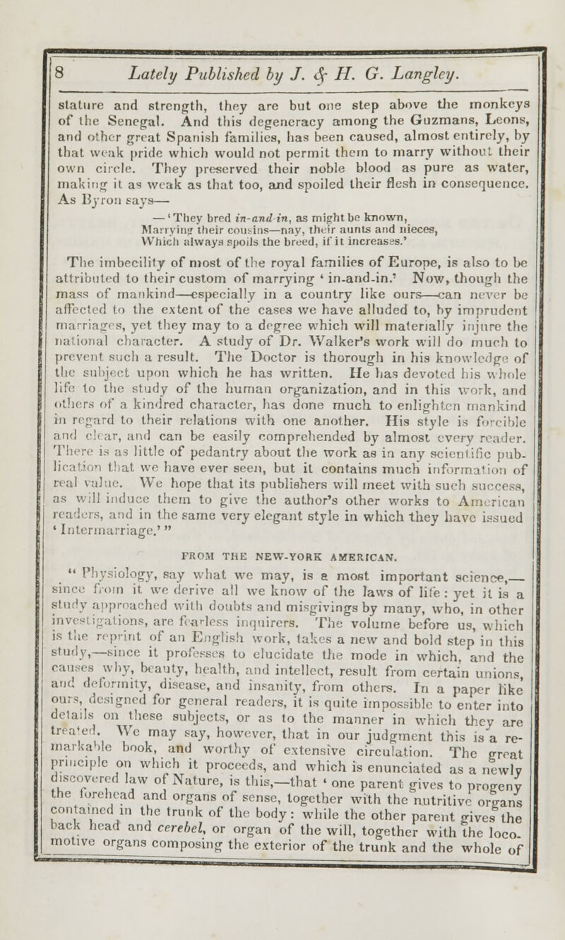 stature and strength, they are but one step above tlie monkeys of the Senegal. And this degeneracy annong the Guzmans, Leons-, and other great Spanish families, has been caused, almost entirely, by that weak pride which would not permit them to marry without their own circle. They preserved their noble blood as pure as water, making it as weak as that too, emd spoiled their flesh in consequence. As BjTon says— — 'They bred in-and-in, as might be known, Manyiii? their cousins—nay, their aunts and nieces, Which always) spoils the breed, if it increases.' The imbecility of most of the royal families of Europe, is also to l)e attributed to their custom of marrying ' in-and-in.' Now, though the mass of mankind—especially in a country like ours—can ncv(!r be affected to the extent of the case^ we have alluded to, by imprudent marriages, yet they may to a degree which will materially injure the national character. A study of Dr. Walker's work will do rnueli to prevent such a result. The Doctor is thorough in his knowledge of the subject upon which he has written. He has devoted his whole life to the study of the human organization, and in this v.-ork, and (ilhors of a kindred character, has done much to enlighten mankind in regard to their relations with one another. His style is forcible and clear, and can be easily comprehended by almost every reader. There is as little of pedantry about tlie work as in any scientific jiub- licat.jon that we have ever seen, but it contains much information of real value. Wc hope that its publishers will meet with such success, as will induce them to give the author's other works to American readers, and in the same very elegant style in which they have issued ' Intermarriage.'  FROM THE NEW-YORK AMERtCAN.  Physiology, say what we may, is a most important science, since fi om it we derive all we know of the laws of life : yet it is a study approached with doubts and misgivings by many, who, in other investigations, are fearless inquirers. The volume before us, which is the reprint of an English work, takes a new and bold step in this study,—since it professes to elucidate the mode in which, and the causes why, beauty, health, and intellect, result from certain unions, and deformity, disease, and insanity, from others. In a paper like ours designed for general readers, it is quite impossible to enter into details on these subjects, or as to the manner in which they are treated. We may say, however, that in our judgment this is a re- niar.iahlc book, and worthy of extensive circulation. The great prniciple on which it proceeds, and which is enunciated as a newlv discovered law of Nature, is this,—that ' one parent gives to progeny the forehead and organs of sense, together with the nutritive organs con aincd in the trunk of the body: while the other parent gives the back head and cerehel, or organ of the will, together with the loco motive organs composing the exterior of the trunk and the whole of