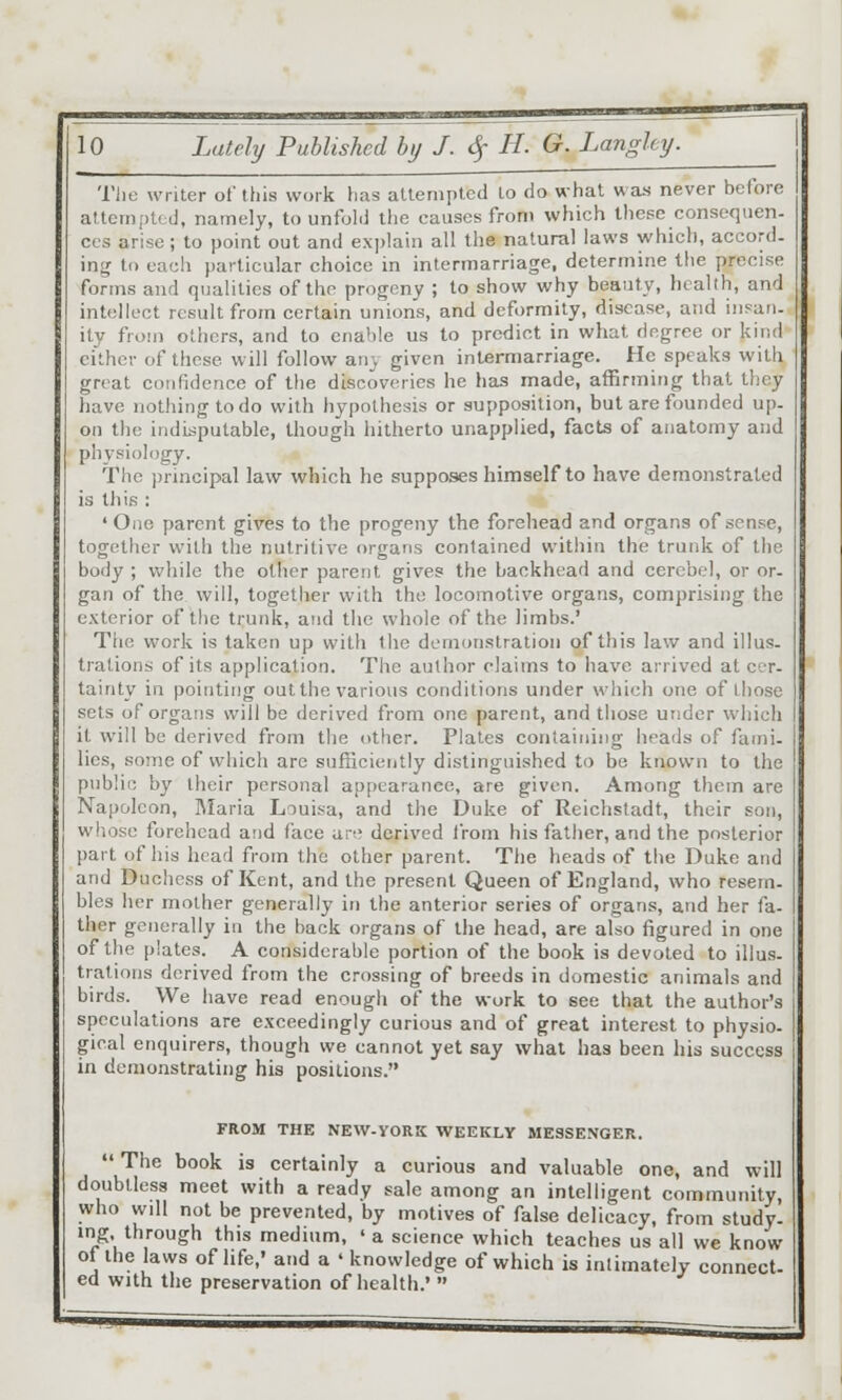 The writer of this work has attempted to do what was never belore alternpted, namely, to unfold the causes front which IIicfc consequen- ces arise; to point out and explain all the natural laws which, accord- mg to each particular choice in intermarriage, determine the precise forms and qualities of the progeny ; to show why beauty, health, and intellect result from certain unions, and deformity, disease, and iiisan- ity from others, and to cnahle us to predict in what degree or ku-.d cither of these will follow any given intermarriage. He speaks with great confidence of the discoveries he has made, affirming thai they have nothing to do with hypothesis or supposition, but are founded up- on the indisputable, though hitherto unapplied, facts of anatomy and physiology. The principal law which he supposes himself to have demonstrated is til is : 'One parent gives to the progeny the forehead and organs of sense, together with the nutritive organs contained witiiin the trunk of the body ; while the other parent gives the backhead and cerebel, or or- gan of the will, together with the locomotive organs, comprising the exterior of the trunk, atid the whole of the limbs.' The work is taken up with liie demonstration of this law and illus- trations of its application. The author claims to have arrived at cer- tainty in pointing out the various conditions under which one of those sets of organs will be derived from one parent, and those under which it will be derived from the other. Plates cotiiaining heads of fami. lies, some of which are sufficiently distinguished to be known to the public by their personal appearance, are given. Among them are Napoleon, ]\Iaria Louisa, and the Duke of Reichstadt, their son, wliose forehead and face ai-,' derived from his father, and the posterior part of his head from the other parent. The heads of the Duke and and Duclicss of Kent, and the present Queen of England, who resem- bles her mother generally in the anterior series of organs, and her fa- ther generally in the back organs of the head, are also figured in one of the plates. A considerable portion of the book is devoted to illus- trations derived from the crossing of breeds in domestic animals and birds. We have read enough of the work to see that the author's speculations are exceedingly curious and of great interest to physio- gical enquirers, though we cannot yet say what has been his success in demonstrating his positions. FROM THE NEW-YORK WEEKLY MESSENGER.  The book is certainly a curious and valuable one, and will doubtless meet with a ready sale among an intelligent community, who will not be prevented, by motives of false delicacy, from study, mg. through this medium, ' a science which teaches us all we know of the laws of life,' and a ' knowledge of which is intimately connect- ed with the preservation of health.' 