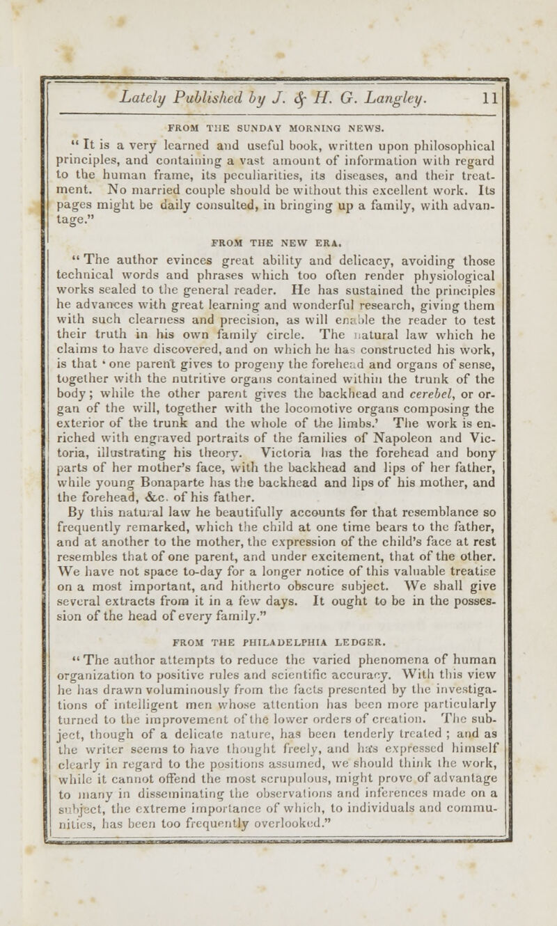 FROM THE SUNDAY MORNING NEWS.  It is a very learned and useful book, written upon philosophical principles, and containing a vast amount of information with regard to the human frame, its peculiarities, its diseases, and their treat- ment. No married couple should be without this excellent work. Its pages might be daily consulted, in bringing up a family, with advan- tage. FROM THE NEW ERA.  The author evinces great ability and delicacy, avoiding those technical words and phrases which too often render physiological works sealed to tlie general reader. He has sustained the principles he advances with great learning and wonderful research, giving them with such clearness and precision, as will enaMe the reader to test their truth in his own family circle. The natural law which he claims to have discovered, and on which he ha^ constructed his work, is that • one parent gives to progeny the forehe.-.d and organs of sense, together with the nutritive organs contained within the trunk of the body; while the other parent gives the backhcad and cerebel, or or- gan of the will, together with the locomotive organs composing the exterior of the trunk and the whole of the limbs.' The work is en- riched with engiaved portraits of the families of Napoleon and Vic- toria, illustrating his theory. Victoria has the forehead and bony parts of her mother's face, witli the backhead and lips of her father, while young Bonaparte has the backhead and lips of his mother, and the forehead, &c. of his father. By tills natural law he beautifully accounts for that resemblance so frequently remarked, which the child at one time bears to the father, and at another to the mother, the expression of the child's face at rest resembles that of one parent, and under excitement, that of the other. We have not space to-day for a longer notice of this valuable treatise on a most important, and hitherto obscure subject. We shall give several extracts from it in a few days. It ought to be in the posses- sion of the head of every family. FROM THE PHILADELPHIA LEDGER.  The author attempts to reduce the varied phenomena of human organization to positive rules and scientific accuracy. With this view he lias drawn voluminously from tiic facts presented by the investiga- tions of intelligent men whose attention has been more particularly turned to the improvement of the lower orders of creation. The sub- ject, though of a delicale nature, has been tenderly treated ; and as ihe writer seems to have thought freely, and ha's expressed himself clearly in regard to the positions assumed, we should think the work, while it cannot offend the most scrupulous, might prove of advantage to many in disseminating the observations and inferences made on a subject, the extreme importance of wliich, to individuals and commu- nities, has been too frequently overlooked.