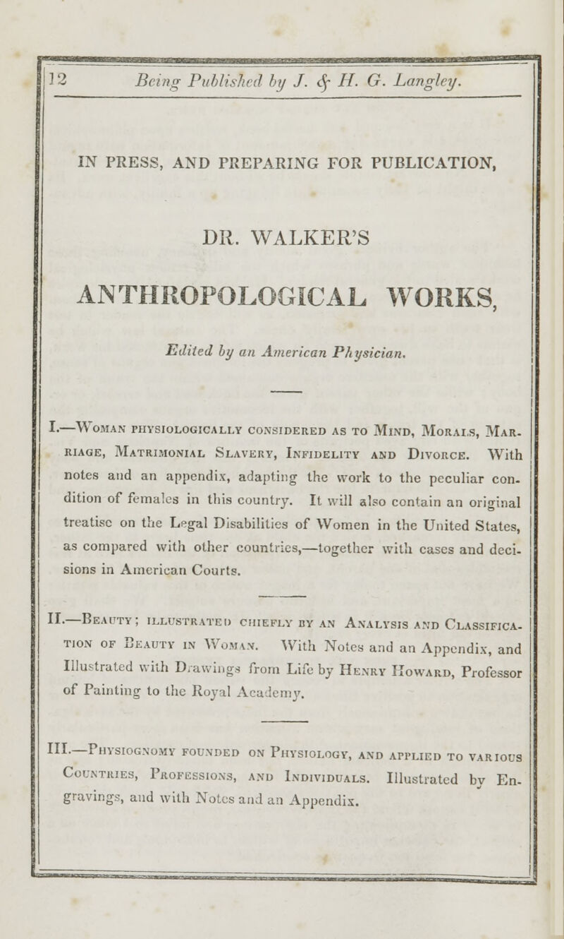 IN PRESS, AND PREPARING FOR PUBLICATION, DR. WALKER'S ANTHROPOLOGICAL WORKS, Edited by an American Physician, I-—Woman physiologically consideued as to Mind, Morals, Mar. RiAGE, Matrimonial Slavery, Infidelity and Divorce. With notes and an appendix, adapting the work to the peculiar con. dition of females in this country. It will also contain an original treatise on the Legal Disabilities of Women in the United States, as compared with other countries,—together with cases and deci- sions in American Courts. II.—Beauty; illustrated cmEFLv by an Analysis and Classxfica. TioN OF Beauty in Woman. AVith Notes and an Appendix, and Illustrated with D/awings from Life by Henry Howard, Professor of Painting to the Royal Academy. III.—Physiognomy founded on Physiology, and applied to various Countries, Professions, and Individuals. Illustrated by En- gravings, and with Notes and an Appendix.