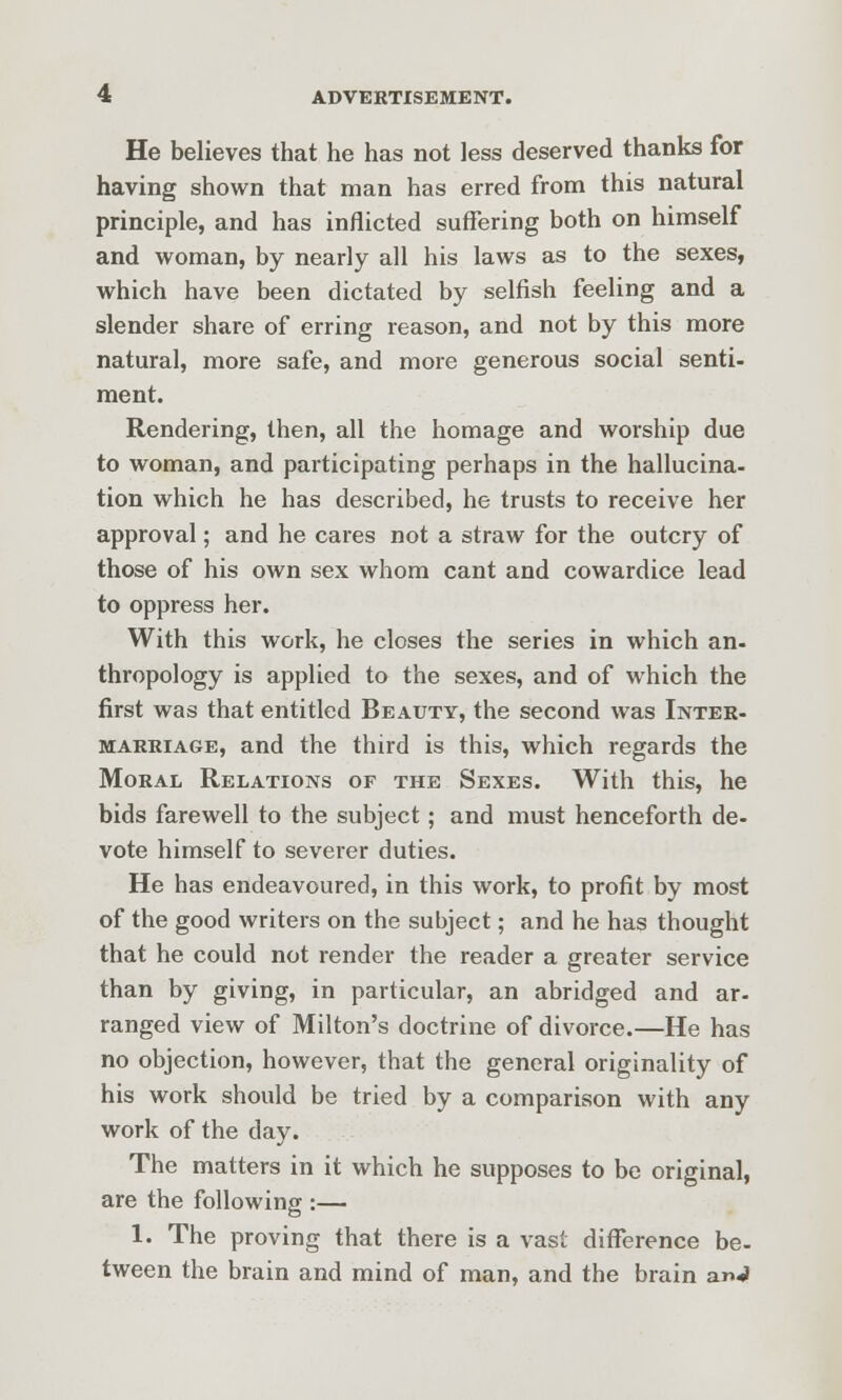 He believes that he has not less deserved thanks for having shown that man has erred from this natural principle, and has inflicted suffering both on himself and woman, by nearly all his laws as to the sexes, which have been dictated by selfish feeling and a slender share of erring reason, and not by this more natural, more safe, and more generous social senti- ment. Rendering, then, all the homage and worship due to woman, and participating perhaps in the hallucina- tion which he has described, he trusts to receive her approval; and he cares not a straw for the outcry of those of his own sex whom cant and cowardice lead to oppress her. With this work, he closes the series in which an- thropology is applied to the sexes, and of which the first was that entitled Beauty, the second was Inter- marriage, and the third is this, which regards the Moral Relations of the Sexes. With this, he bids farewell to the subject; and must henceforth de- vote himself to severer duties. He has endeavoured, in this work, to profit by most of the good writers on the subject; and he has thought that he could not render the reader a greater service than by giving, in particular, an abridged and ar- ranged view of Milton's doctrine of divorce.—He has no objection, however, that the general originality of his work should be tried by a comparison with any work of the day. The matters in it which he supposes to be original, are the following :— 1. The proving that there is a vast difference be- tween the brain and mind of man, and the brain anJ