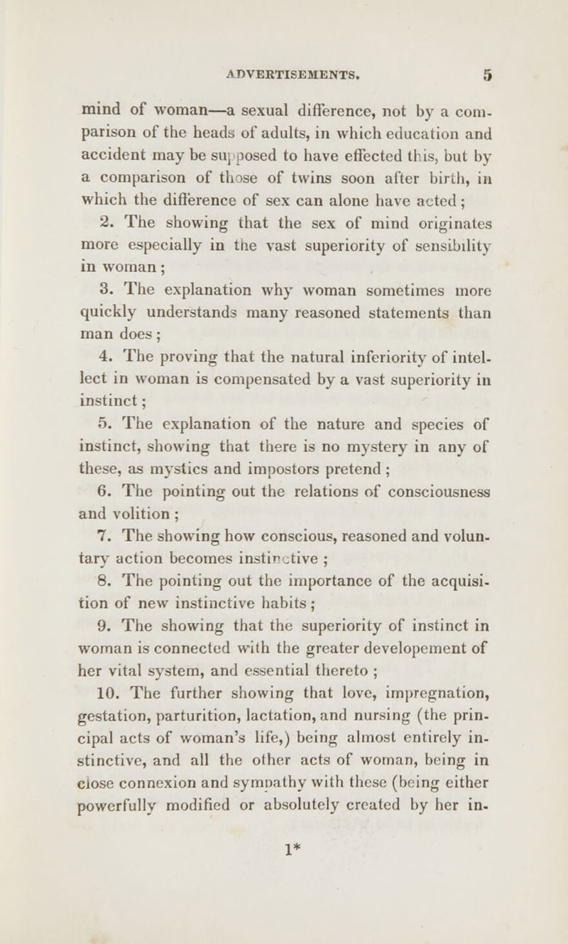 mind of woman—a sexual difference, not by a com- parison of the heads of adults, in which education and accident may be suj posed to have effected this, but by a comparison of those of twins soon after birth, in which the difference of sex can alone have acted; 2. The showing that the sex of mind originates more especially in the vast superiority of sensibility in woman; 3. The explanation why woman sometimes more quickly understands many reasoned statements than man does; 4. The proving that the natural inferiority of intel- lect in woman is compensated by a vast superiority in instinct; 5. The explanation of the nature and species of instinct, showing that there is no mystery in any of these, as mystics and impostors pretend; 6. The pointing out the relations of consciousness and volition; 7. The showing how conscious, reasoned and volun- tary action becomes instinctive ; 8. The pointing out the importance of the acquisi- tion of new instinctive habits ; 9. The showing that the superiority of instinct in woman is connected with the greater developement of her vital system, and essential thereto ; 10. The further showing that love, impregnation, gestation, parturition, lactation, and nursing (the prin- cipal acts of woman's life,) being almost entirely in- stinctive, and all the other acts of woman, being in close connexion and symoathy with these (being either powerfully modified or absolutely created by her in- 1*