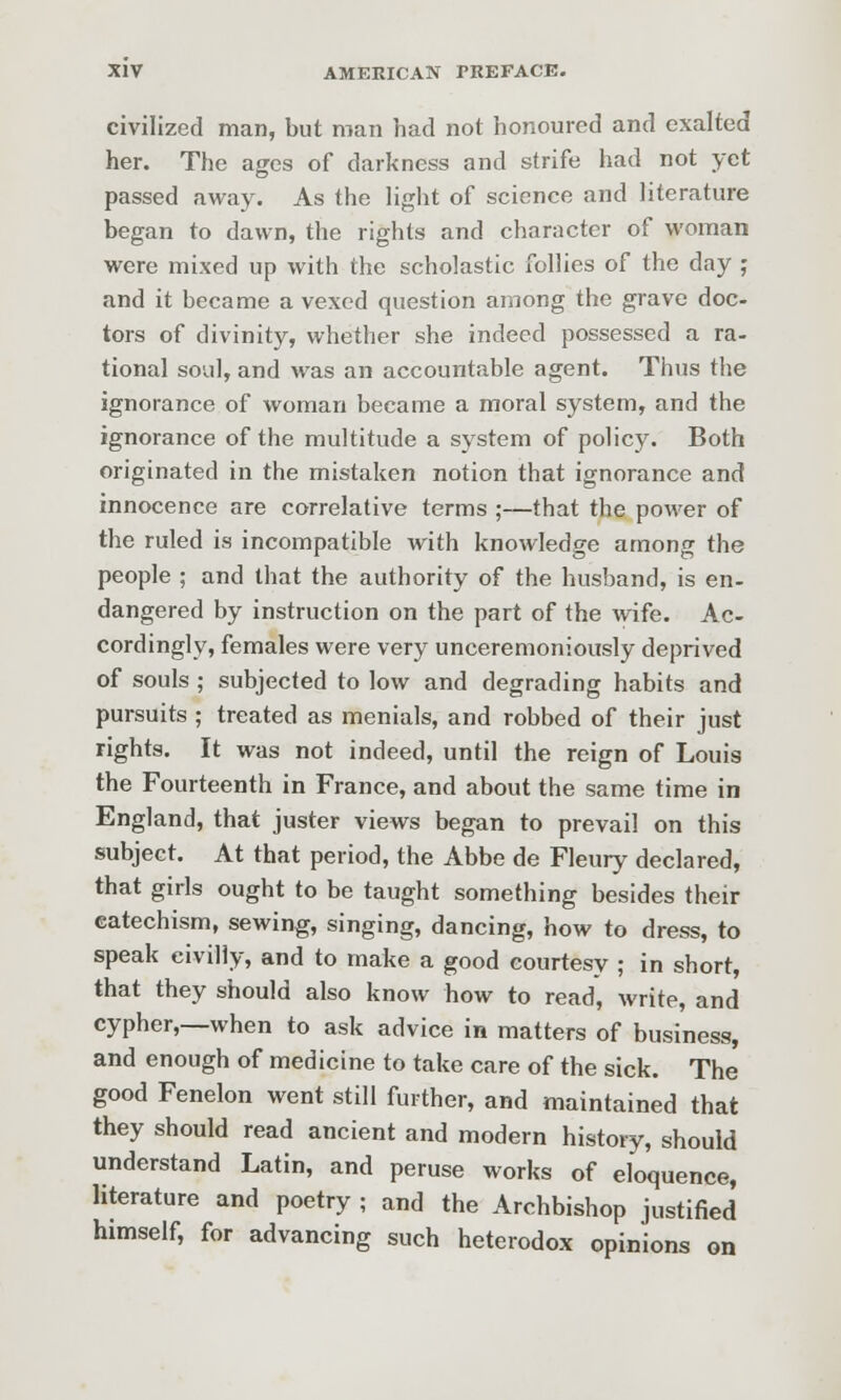 civilized man, but man had not honoured and exalted her. The ages of darkness and strife had not yet passed away. As the light of science and literature began to dawn, the rights and character of woman were mixed up with the scholastic follies of the day ; and it became a vexed question among the grave doc- tors of divinity, whether she indeed possessed a ra- tional soul, and was an accountable agent. Thus the ignorance of woman became a moral system, and the ignorance of the multitude a system of policy. Both originated in the mistaken notion that ignorance and innocence are correlative terms ;—that the power of the ruled is incompatible with knowledge among the people ; and that the authority of the husband, is en- dangered by instruction on the part of the wife. Ac- cordingly, females were very unceremoniously deprived of souls ; subjected to low and degrading habits and pursuits ; treated as menials, and robbed of their just rights. It was not indeed, until the reign of Louis the Fourteenth in France, and about the same time in England, that juster views began to prevail on this subject. At that period, the Abbe de Fleury declared, that girls ought to be taught something besides their catechism, sewing, singing, dancing, how to dress, to speak civilly, and to make a good courtesy ; in short, that they should also know how to read, write, and cypher,—when to ask advice in matters of business, and enough of medicine to take care of the sick. The good Fenelon went still further, and maintained that they should read ancient and modern history, should understand Latin, and peruse works of eloquence, literature and poetry ; and the Archbishop justified himself, for advancing such heterodox opinions on