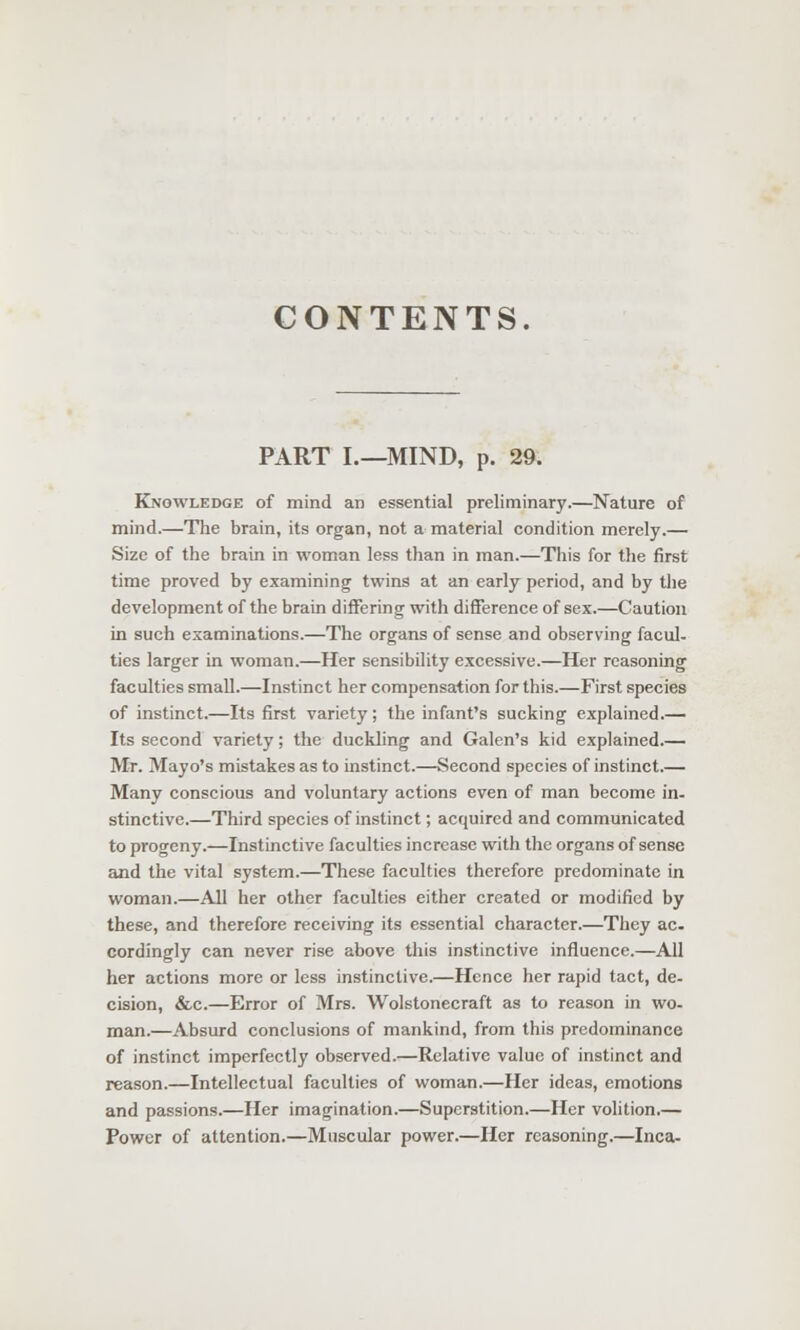 CONTENTS. PART I.—MIND, p. 29. Knowledge of mind an essential preliminary.—Nature of mind.—The brain, its organ, not a material condition merely.— Size of the brain in woman less than in man.—This for the first time proved by examining twins at an early period, and by the development of the brain differing with difference of sex.—Caution in such examinations.—The organs of sense and observing facul- ties larger in woman.—Her sensibility excessive.—Her reasoning faculties small.—Instinct her compensation for this.—First species of instinct.—Its first variety; the infant's sucking explained.— Its second variety; the duckling and Galen's kid explained.— Mr. Mayo's mistakes as to instinct.—Second species of instinct.— Many conscious and voluntary actions even of man become in- stinctive.—Third species of instinct; acquired and communicated to progeny.—Instinctive faculties increase with the organs of sense and the vital system.—These faculties therefore predominate in woman.—All her other faculties either created or modified by these, and therefore receiving its essential character.—They ac. cordingly can never rise above this instinctive influence.—All her actions more or less instinctive.—Hence her rapid tact, de- cision, &c.—Error of Mrs. Wolstonecraft as to reason in wo- man.—Absurd conclusions of mankind, from this predominance of instinct imperfectly observed.—Relative value of instinct and reason.—Intellectual faculties of woman.—Her ideas, emotions and passions.—Her imagination.—Superstition.—Her volition.— Power of attention.—Muscular power.—Her reasoning.—Inca-