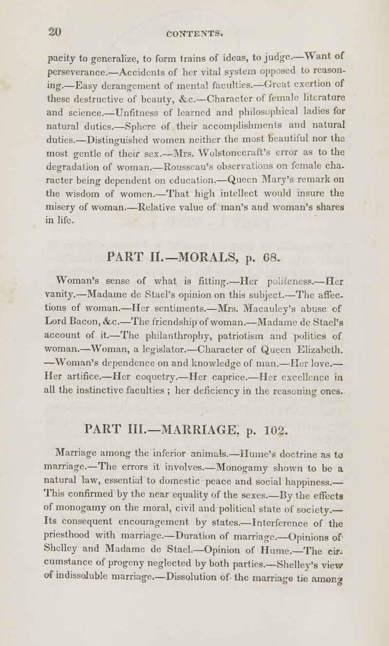 pacity to generalize, to form trains of ideas, to judge.—Want of perseverance.—Accidents of her vital system opposed to reason- ing.—Easy derangement of mental faculties.—Great exertion of these destructive of beauty, &c.—Character of female literature and science.—Unfitness of learned and philosophical ladies for natural duties.—Sphere of their accomplishments and natural duties.—Distinguished women neither the most beautiful nor the most gentle of their sex.—Mrs. Wolstonecraft's error as to the degradation of w^oman.—Rousseau's observations on female cha- racter being dependent on education.—Queen Mary's remark on the wisdom of women.—That high intellect would insure the misery of woman.—Relative value of man's and woman's shares in life. PART II.—MORALS, p. 68. Woman's sense of what is fitting.—Her politeness.—Her vanity.—Madame de Stael's opinion on this subject.—The affec- tions of woman.—Her sentiments.—Mrs. Macauley's abuse of Lord Bacon, &,c.—The friendship of woman.—Madame de Stael's account of it.—The philanthrophy, patriotism and politics of woman.—Woman, a legislator.—Character of Queen Elizabeth. —Woman's dependence on and knowledge of man.—Her love.— Her artifice.—Her coquetry.—Her caprice.—Her excellence in all the instinctive faculties ; her deficiency in the reasoning ones. PART III.—MARRIAGE, p. 102. Marriage among the inferior animals.—Hume's doctrine as to marriage.—The errors it involves.—Monogamy shown to be a natural law, essential to domestic peace and social happiness.— This confirmed by the near equality of the sexes.—By the effects of monogamy on the moral, civil and political state of society.— Its consequent encouragement by states.—Interference of the priesthood with marriage.—Duration of marriage.—Opinions of Shelley and Madame de Stael.—Opinion of Hume.—The cir^ cumstance of progeny neglected by both parties.—Shelley's view of indissoluble marriage.—Dissolution of the marriaf g tie aroom