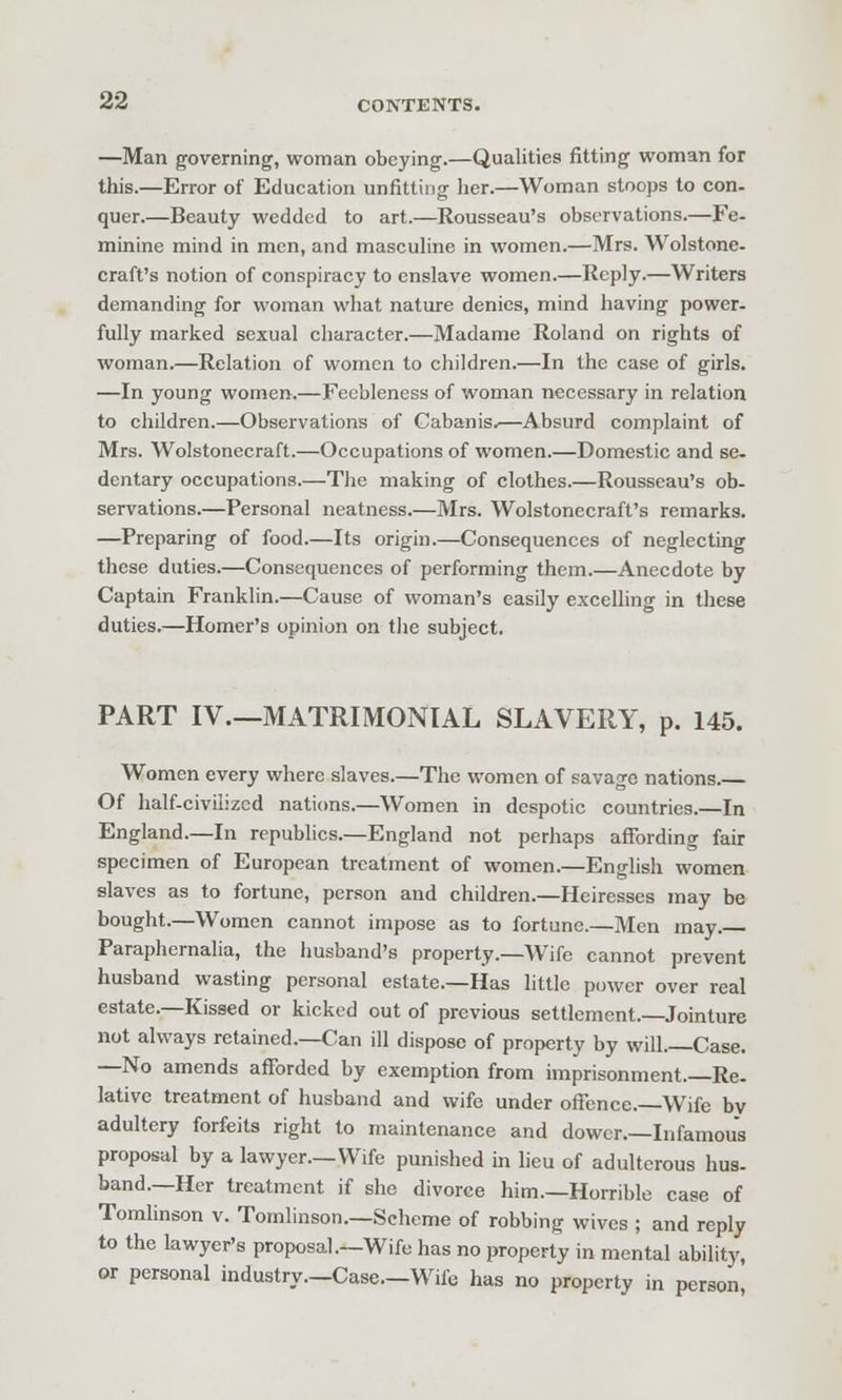 —Man governing, woman obeying.—Qualities fitting woman for this.—Error of Education unfitting her.—Woman stoops to con- quer.—Beauty wedded to art.—Rousseau's observations.—Fe- minine mind in men, and masculine in women.—Mrs. Wolstone- craft's notion of conspiracy to enslave women.—Reply.—Writers demanding for woman what nature denies, mind having power- fully marked sexual character.—Madame Roland on rights of woman.—Relation of women to children.—In the case of girls. —In young women.—Feebleness of woman necessary in relation to children.—Observations of Cabanis.—Absurd complaint of Mrs. Wolstonecraft.—Occupations of women.—Domestic and se- dentary occupations.—The making of clothes.—Rousseau's ob- servations.—Personal neatness.—Mrs. Wolstonecraft's remarks. —Preparing of food.—Its origin.—Consequences of neglecting these duties.—Consequences of performing them.—Anecdote by Captain Franklin.—Cause of woman's easily excelling in these duties.—Homer's opinion on the subject. PART IV.—MATRIMONIAL SLAVERY, p. 145. Women every where slaves.—The women of savage nations. Of half-civilized naticms.—Women in despotic countries.—In England.—In republics.—England not perhaps affording fair specimen of European treatment of women.—English women slaves as to fortune, person and children.—Heiresses may be bought.—Women cannot impose as to fortune.—Men may. Paraphernalia, the husband's property.—Wife cannot prevent husband wasting personal estate.—Has little power over real estate.—Kissed or kicked out of previous settlement.—Jointure not always retained.—Can ill dispose of property by will.—Case. —No amends afforded by exemption from imprisonment.—Re- lative treatment of husband and wife under ofFence.—Wife bv adultery forfeits right to maintenance and dower.-Infamous proposal by a lawyer.—Wife punished in lieu of adulterous hus. band.—Her treatment if she divorce him.—Horrible case of Tomlinson v. Tomlinson.—Scheme of robbing wives ; and reply to the lawyer's proposal.—Wife has no property in mental ability, or personal industry.—Case—Wife has no property in person,