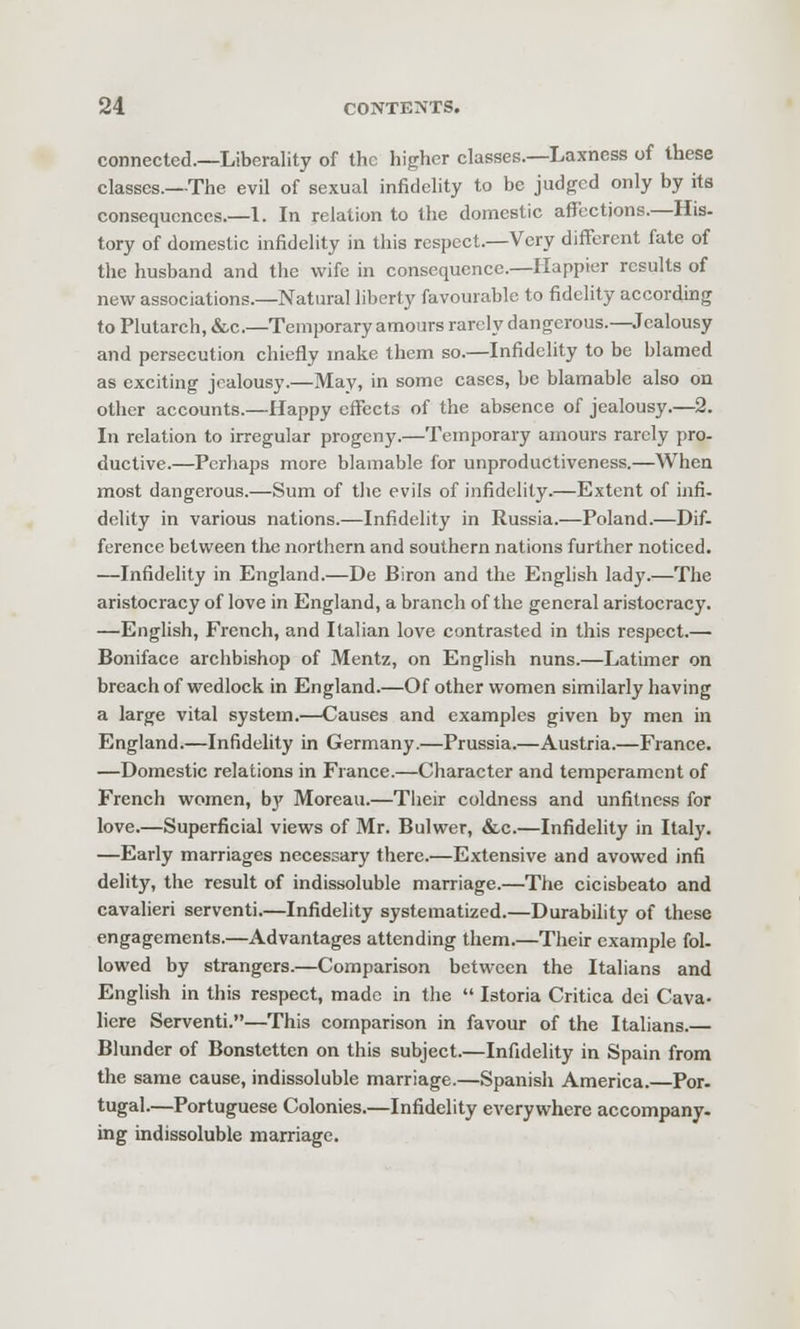 connected.—Liberality of the higher classes.—Laxness of these classes.—The evil of sexual infidelity to be judged only by its consequences.—I. In relation to the domestic affections.—His- tory of domestic infidelity in this respect.—Very different fate of the husband and the wife in consequence.—Happier results of new associations.—Natural liberty favourable to fidelity according to Plutarch, &c.—Temporary amours rarely dangerous.—Jealousy and persecution chiefly make them so.—Infidelity to be blamed as exciting jealousy.—May, in some cases, be blamable also on other accounts.—Happy cflTeets of the absence of jealousy.—2. In relation to irregular progeny.—Temporary amours rarely pro- ductive.—Perhaps more blamable for unproductiveness.—When most dangerous.—Sum of the evils of infidelity.—Extent of infi. delity in various nations.—Infidelity in Russia.—Poland.—Dif- ference between tlie northern and southern nations further noticed. —Infidelity in England.—De Biron and the English lady.—The aristocracy of love in England, a branch of the general aristocracy. —English, French, and Italian love contrasted in this respect.— Boniface archbishop of Mentz, on English nuns.—Latimer on breach of wedlock in England.—Of other women similarly having a large vital system.—Causes and examples given by men in England.—Infidelity in Germany.—Prussia.—Austria.—France. —Domestic relations in France.—Character and temperament of French women, by Moreau.—Their coldness and unfitness for love.—Superficial views of Mr. Bulwer, &.c.—Infidelity in Italy. —Early marriages necessary there.—Extensive and avowed infi delity, the result of indissoluble marriage.—The cicisbeato and cavalieri serventi.—Infidelity systematized.—Durability of these engagements.—Advantages attending them.—Their example fol- lowed by strangers.—Comparison between the Italians and English in this respect, made in the  Istoria Critica dei Cava- liere Serventi.—This comparison in favour of the Italians.— Blunder of Bonstetten on this subject.—Infidelity in Spain from the same cause, indissoluble marriage.—Spanish America. Por. tugal.—Portuguese Colonies.—Infidelity everywhere accompany, ing indissoluble marriage.