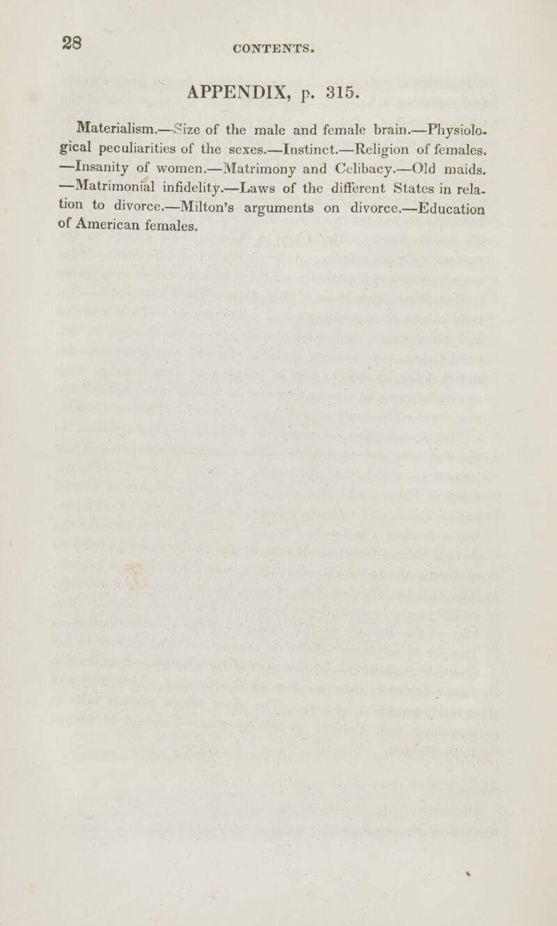 CONTENTS. APPENDIX, p. 315. Materialism.—?izc of the male and female brain.—Physiolo. gical peculiarities of the sexes.—Instinct.—Religion of females. —Insanity of women.—Matrimony and Celibacy.—Old maids. —Matrimonial infidelity.—Laws of the different States in rela- tion to divorce.—Milton's arguments on divorce.—Education of American females.