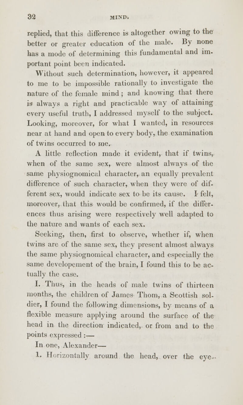 replied, that this differenee is altogether owing to the better or greater education of the male. By none has a mode of determining this fundamental and im- portant point been indicated. Without such determination, however, it appeared to me to be impossible rationally to investigate the nature of the female mind; and knowing that there is always a right and practicable way of attaining every useful truth, I addressed myself to the subject. Looking, moreover, for what I wanted, in resources near at hand and open to every body, the examination of twins occurred to me. A little reflection made it evident, that if twins, when of the same sex, were almost always of the same physiognomical character, an equally prevalent difference of such character, when they were of dif- ferent sex, would indicate sex to be its cause. I felt, moreover, that this would be confirmed, if the differ- ences thus arising were respectively well adapted to the nature and wants of each sex. Seeking, then, first to observe, whether if, when twins are of the same sex, they present almost always the same physiognomical character, and especially the same developement of the brain, I found this to be ac- tually the case. I. Thus, in the heads of male twins of thirteen months, the children of James Thorn, a Scottish sol- dier, I found the following dimensions, by means of a flexible measure applying around the surface of the head in the direction indicated, or from and to the points expressed:— In one, Alexander— 1. Horizontally around the head, over the eye-