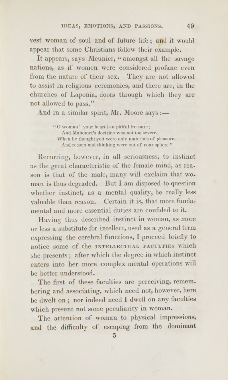 vest woman of soul and of future life; and it would appear that some Christians follow their example. It appears, says Meunier,  amongst all the savage nations, as if women were considered profane even from the nature of their sex. They are not allowed to assist in religious ceremonies, and there are, in the churches of Laponia, doors through which they are not allowed to pass. And in a similar spirit, Mr. Moore says:—  O woman! j'our heart is a pitiful treasure; And Mahomet's doctrine was not too severe, When he thought you were only materials of pleasure, And reason and thinking were out of your sphere. Recurring, however, in all seriousness, to instinct as the great characteristic of the female mind, as rea- son is that of the male, many will exclaim that wo- man is thus degraded. But I am disposed to question whether instinct, as a mental quality, be really less valuable than reason. Certain it is, that more funda- mental and more essential duties are confided to it. Having thus described instinct in woman, as more or less a substitute for intellect, used as a general term expressing the cerebral functions, I proceed briefly to notice some of the intellectual faculties which she presents; after which the degree in which instinct enters into her more complex mental operations will be better understood. The first of these faculties are perceiving, remem- bering and associating, which need not, however, here be dwelt on; nor indeed need I dwell on any faculties which present not some peculiarity in woman. The attention of woman to physical impressions, and the difficulty of escaping from the dominant 5