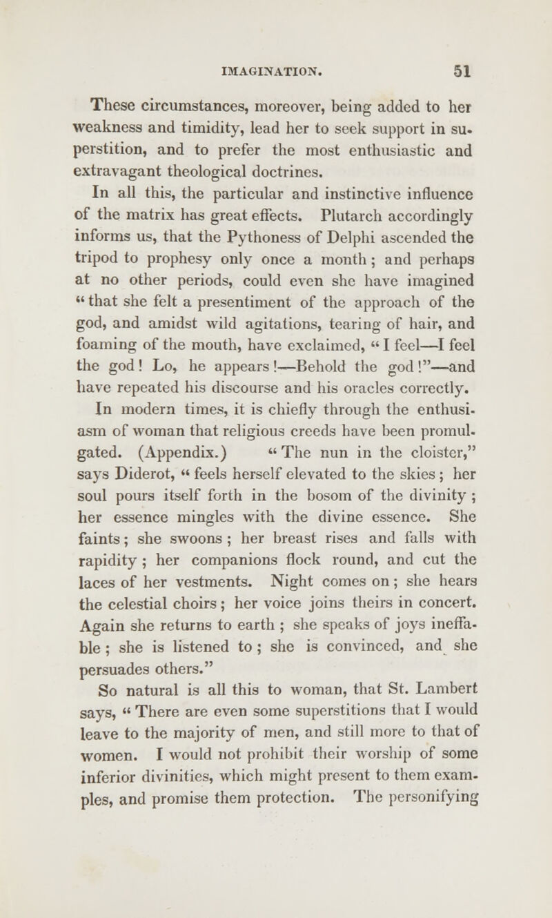 These circumstances, moreover, being added to her weakness and timidity, lead her to seek support in su. perstition, and to prefer the most enthusiastic and extravagant theological doctrines. In all this, the particular and instinctive influence of the matrix has great effects. Plutarch accordingly informs us, that the Pythoness of Delphi ascended the tripod to prophesy only once a month; and perhaps at no other periods, could even she have imagined ♦' that she felt a presentiment of the approach of the god, and amidst wild agitations, tearing of hair, and foaming of the mouth, have exclaimed,  I feel—^I feel the god ! Lo, he appears !—Behold the god !—and have repeated his discourse and his oracles correctly. In modern times, it is chiefly through the enthusi- asm of woman that religious creeds have been promul- gated. (Appendix.)  The nun in the cloister, says Diderot,  feels herself elevated to the skies; her soul pours itself forth in the bosom of the divinity ; her essence mingles with the divine essence. She faints; she swoons ; her breast rises and falls with rapidity ; her companions flock round, and cut the laces of her vestments. Night comes on; she hears the celestial choirs; her voice joins theirs in concert. Again she returns to earth ; she speaks of joys ineffa- ble ; she is listened to ; she is convinced, and she persuades others. So natural is all this to woman, that St. Lambert says,  There are even some superstitions that I would leave to the majority of men, and still more to that of women. I would not prohibit their worship of some inferior divinities, which might present to them exam- ples, and promise them protection. The personifying