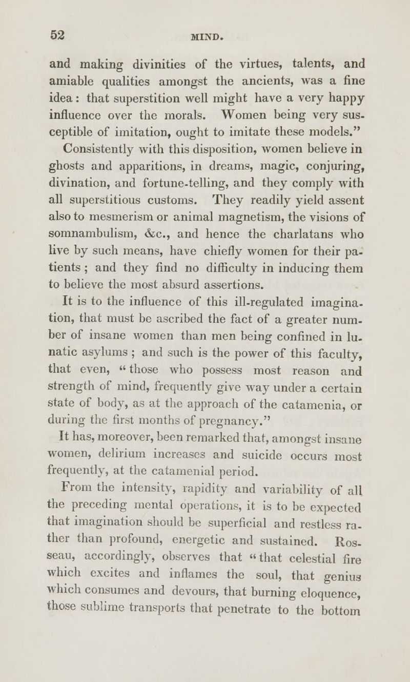 and making divinities of the virtues, talents, and amiable qualities amongst the ancients, was a fine idea: that superstition well might have a very happy- influence over the morals. Women being very sus- ceptible of imitation, ought to imitate these models. Consistently with this disposition, women believe in ghosts and apparitions, in dreams, magic, conjuring, divination, and fortune-telling, and they comply with all superstitious customs. They readily yield assent also to mesmerism or animal magnetism, the visions of somnambulism, &c., and hence the charlatans who live by such means, have chiefly women for their pa- tients ; and they find no difficulty in inducing them to believe the most absurd assertions. It is to the influence of this ill-regulated imagina- tion, that must be ascribed the fact of a greater num. ber of insane women than men being confined in lu- natic asylums ; and such is the power of this faculty, that even,  those who possess most reason and strength of mind, frequently give way under a certain state of body, as at the approach of the catamenia, or during the first months of pregnancy. It has, moreover, been remarked that, amongst insane women, delirium increases and suicide occurs most frequently, at the catamenial period. From the intensity, rapidity and variability of all the preceding mental operations, it is to be expected that imagination should be superficial and restless ra- ther than profound, energetic and sustained. Ros- seau, accordingly, observes that that celestial fire which excites and inflames the soul, that genius which consumes and devours, that burning eloquence, those sublime transports that penetrate to the bottom