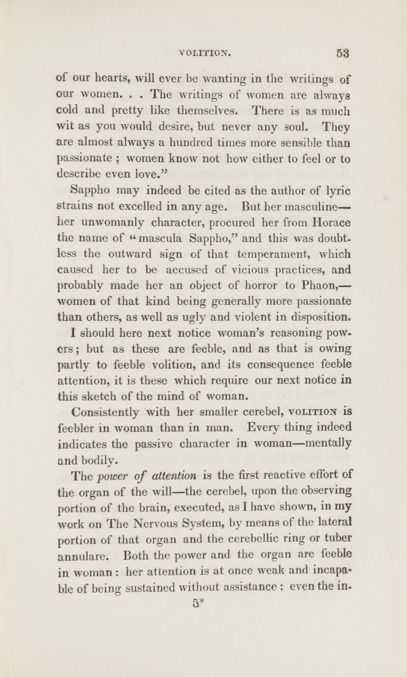 of our hearts, will ever be wanting in the writings of our women. . . The writings of women are always cold and pretty like themselves. There is as much wit as you would desire, but never any soul. They are almost always a hundred times more sensible than passionate ; women know not how either to feel or to describe even love. Sappho may indeed be cited as the author of lyric strains not excelled in any age. But her masculine— her unwomanly character, procured her from Horace the name of mascula Sappho, and this was doubt- less the outward sign of that temperament, which caused her to be accused of vicious practices, and probably made her an object of horror to Phaon,— women of that kind being generally more passionate than others, as well as ugly and violent in disposition. I should here next notice woman's reasoning pow- ers; but as these are feeble, and as that is owing partly to feeble voUtion, and its consequence feeble attention, it is these which require our next notice in this sketch of the mind of woman. Consistently with her smaller cerebel, volition is feebler in woman than in man. Every thing indeed indicates the passive character in woman—mentally and bodily. The power of attention is the first reactive effort of the organ of the will—the cerebel, upon the observing portion of the brain, executed, as I have shown, in my work on The Nervous System, by means of the lateral portion of that organ and the cerebellic ring or tuber annulare. Both the power and the organ are feeble in woman: her attention is at once weak and incapa- ble of being sustained without assistance : even the in- 5*