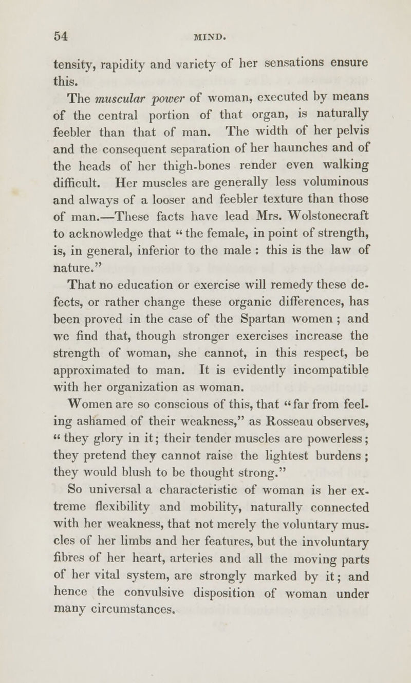 tensity, rapidity and variety of her sensations ensure this. The muscular power of woman, executed by means of the central portion of that organ, is naturally feebler than that of man. The width of her pelvis and the consequent separation of her haunches and of the heads of her thigh-bones render even walking difficult. Her muscles are generally less voluminous and always of a looser and feebler texture than those of man.—These facts have lead Mrs. Wolstonecraft to acknowledge that  the female, in point of strength, is, in general, inferior to the male : this is the law of nature. That no education or exercise will remedy these de- fects, or rather change these organic differences, has been proved in the case of the Spartan women ; and we find that, though stronger exercises increase the strength of woman, she cannot, in this respect, be approximated to man. It is evidently incompatible with her organization as woman. Women are so conscious of this, that  far from feel- ing ashamed of their weakness, as Rosseau observes,  they glory in it; their tender muscles are powerless; they pretend they cannot raise the lightest burdens ; they would blush to be thought strong. So universal a characteristic of woman is her ex- treme flexibility and mobility, naturally connected with her weakness, that not merely the voluntary mus. cles of her limbs and her features, but the involuntary fibres of her heart, arteries and all the moving parts of her vital system, are strongly marked by it; and hence the convulsive disposition of woman under many circumstances.