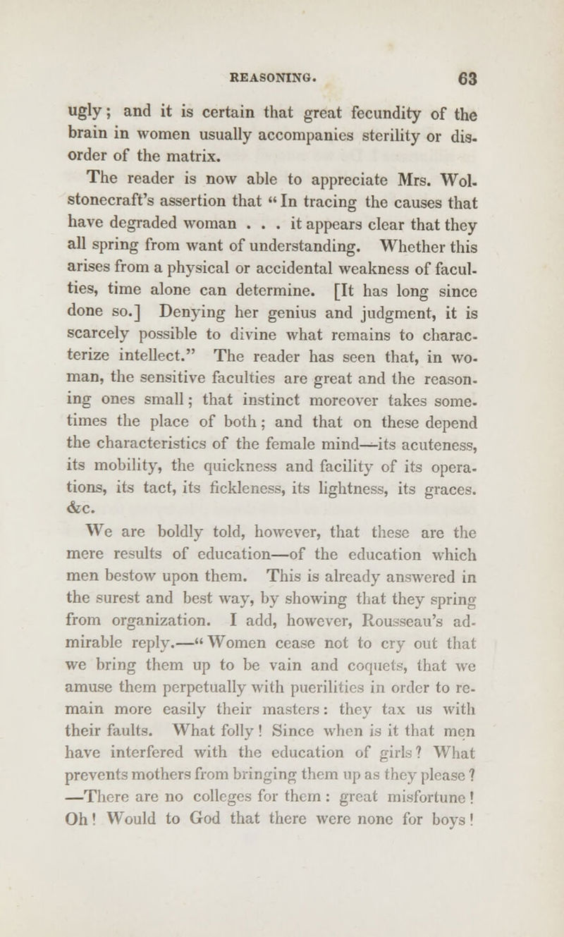 Ugly; and it is certain that great fecundity of the brain in women usually accompanies sterility or dis- order of the matrix. The reader is now able to appreciate Mrs. Wol- stonecraft's assertion that  In tracing the causes that have degraded woman ... it appears clear that they all spring from want of understanding. Whether this arises from a physical or accidental weakness of facul- ties, time alone can determine. [It has long since done so.] Denying her genius and judgment, it is scarcely possible to divine what remains to charac- terize intellect. The reader has seen that, in wo- man, the sensitive faculties are great and the reason- ing ones small; that instinct moreover takes some- times the place of both; and that on these depend the characteristics of the female mind^its acuteness, its mobility, the quickness and facility of its opera- tions, its tact, its fickleness, its lightness, its graces. &c. We are boldly told, however, that these are the mere results of education—of the education which men bestow upon them. This is already answered in the surest and best way, by showing that they spring from organization. I add, however, Rousseau's ad- mirable reply.—Women cease not to cry out that we bring them up to be vain and coquets, that we amuse them perpetually with puerilities in order to re- main more easily their masters: they tax us with their faults. What folly ! Since when is it that men have interfered with the education of girls? What prevents mothers from bringing them up as they please ? —There are no colleges for them : great misfortune ! Oh! Would to God that there were none for boys!