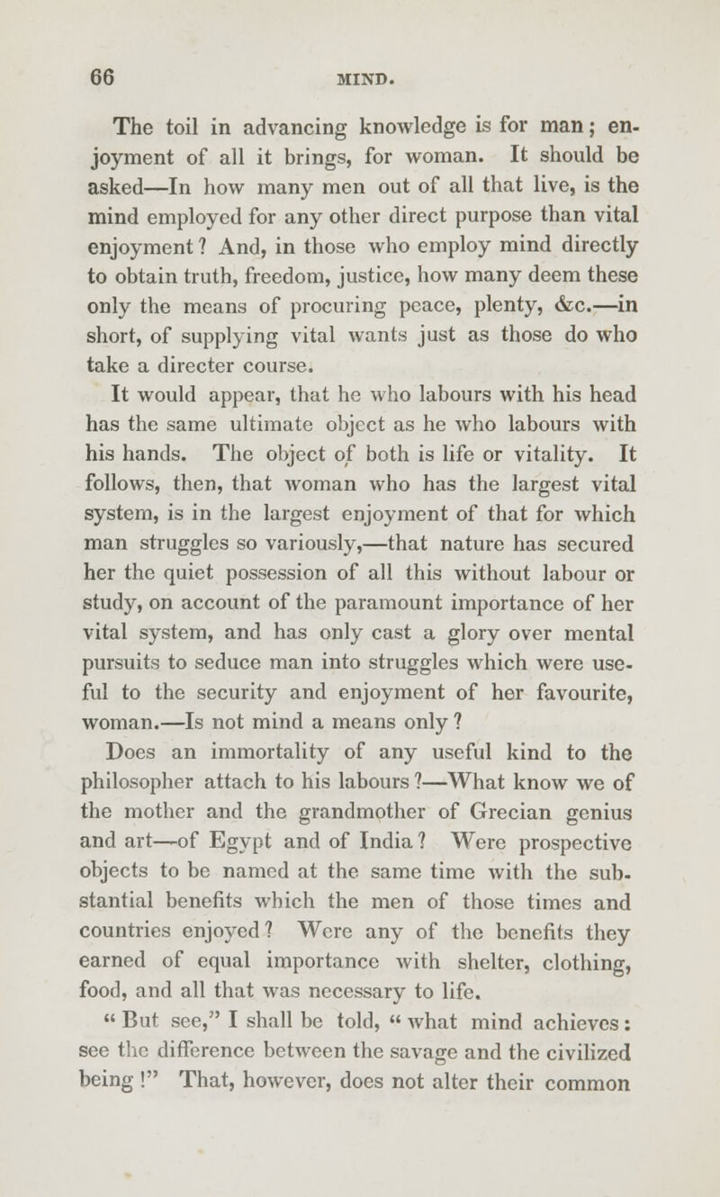 The toil in advancing knowledge is for man; en- joyment of all it brings, for woman. It should be asked—In how many men out of all that live, is the mind employed for any other direct purpose than vital enjoyment ? And, in those who employ mind directly to obtain truth, freedom, justice, how many deem these only the means of procuring peace, plenty, dec.—^in short, of supplying vital wants just as those do who take a director course. It would appear, that he who labours with his head has the same ultimate object as he who labours with his hands. The object of both is life or vitality. It follows, then, that woman who has the largest vital system, is in the largest enjoyment of that for which man struggles so variously,—that nature has secured her the quiet possession of all this without labour or study, on account of the paramount importance of her vital system, and has only cast a glory over mental pursuits to seduce man into struggles which were use- ful to the security and enjoyment of her favourite, woman.—Is not mind a means only ? Does an immortality of any useful kind to the philosopher attach to his labours ?—What know we of the mother and the grandmother of Grecian genius and art—of Egypt and of India ? Were prospective objects to be named at the same time with the sub- stantial benefits which the men of those times and countries enjoyed? Were any of the benefits they earned of equal importance with shelter, clothing, food, and all that was necessary to life. « But see, I shall be told,  what mind achieves; see the difference between the savage and the civilized being ! That, however, does not alter their common