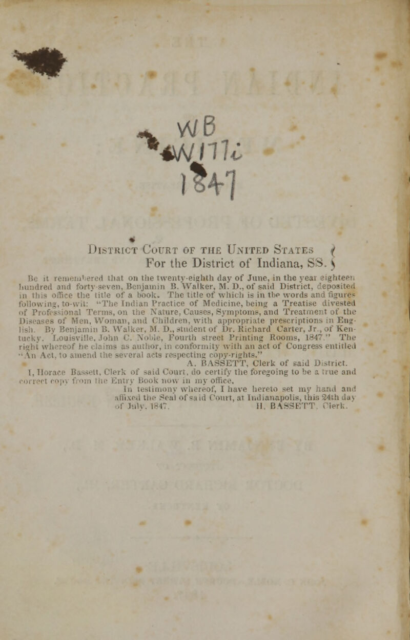 * District Court of the United States / For the District of Indiana, SS v : ered iliat on tlie twenty-eighth clay of June, in the yeai eighteen hundred and forty seven, Benjamin B. Walker, M. D., of said District, deposited nTice thetitle of a book. The title of which is in the words and figures following, to-wit: The Indian Practice of Medicine, being a Treatise divested of Professional Terms, on the Nature, Causes, Symptoms, and Treatment Bf the - of Men, Woman, and Children, with appropriate prescriptions in Eng- lish. By Benjamin B. Walker, M. D., student of Dr. Richard Carter, Jr , of Ken- tucky. Louisville, John C. Noble, Fourth street Printing Rooms, 1847 The right whereof lie claims as author, in conformity with an act of Congress entitled t, to amend the several acts respecting copy-rights. A. BASSETT, Clerk of said D 1. Horace 1- ■ do certify the foregoing to be a true and r>m (he Entry book now in my office. In testimony whereof, I have hereto set my hand am! affixed cmrt, ai Indianapolis, this 34th da)