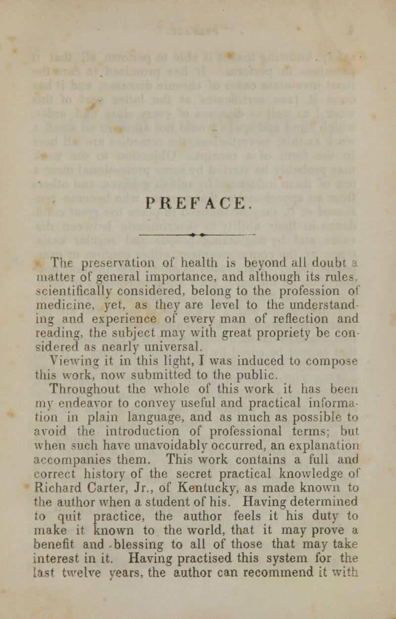 PREFACE. The preservation of health is beyond all doubt a matter of general importance, and although its rules, scientifically considered, belong to the profession of medicine, yet, as they are level to the understand- ing and experience of every man of reflection and reading, the subject may with great propriety be con- sidered as nearly universal. Viewing it in this light, I was induced to compose this work, now submitted to the public. Throughout the whole of this work it has been rin endeavor to convey useful and practical informa- tion in plain language, and as much as possible to avoid the introduction of professional terms; but when such have unavoidably occurred, an explanation accompanies them. This work contains a full and correct history of the secret practical knowledge of Richard Carter, Jr., of Kentucky, as made known to the author when a student of his. Having determined to quit practice, the author feels it his duty to make it known to the world, that it may prove a benefit and -blessing to all of those that may take interest in it. Having practised this system for the Last twelve years, the author can recommend it with