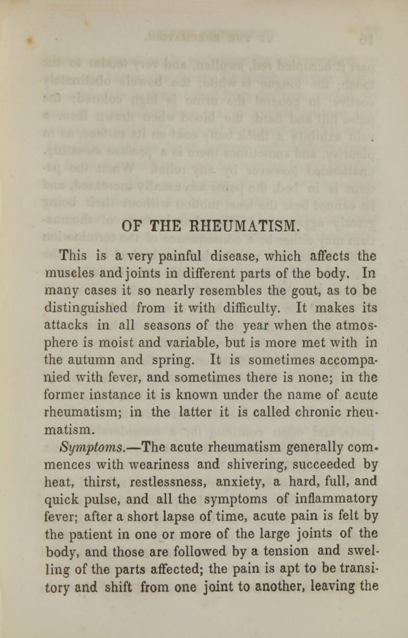 OF THE RHEUMATISM. This is a very painful disease, which affects the muscles and joints in different parts of the body. In many cases it so nearly resembles the gout, as to be distinguished from it with difficulty. It makes its attacks in all seasons of the year when the atmos- phere is moist and variable, but is more met with in the autumn and spring. It is sometimes accompa- nied with fever, and sometimes there is none; in the former instance it is known under the name of acute rheumatism; in the latter it is called chronic rheu- matism. Symptoms.—The acute rheumatism generally com- mences with weariness and shivering, succeeded by heat, thirst, restlessness, anxiety, a hard, full, and quick pulse, and all the symptoms of inflammatory fever; after a short lapse of time, acute pain is felt by the patient in one or more of the large joints of the body, and those are followed by a tension and swel- ling of the parts affected; the pain is apt to be transi- tory and shift from one joint to another, leaving the