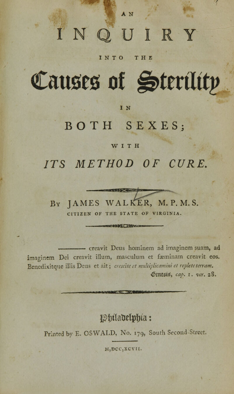 A N INQUIRY INTO THE Causes of §s>ttviUtv I N BOTH SEXES; WITH ITS METHOD OF CURE. By JAMES WALKER, M. P. M. S. CITIZEN OF THE STATE OF VIRGINIA. noWHSCQBRWcm creavit Deus hominem ad imaginem suam, ad imaginem Dei creavit ilium, masculum et faeminam creavit eos. Benedixitque ill is Deus et ait; ere sate et multiplicamini et replete terram. <£eittsief, cap. r. ver. a8. ■■wMMgaCSBMWW pf)t[atxelpi;ta: Printed by E. OSWALD, No. 179, South Second-Street. m,dcc,xcvii.