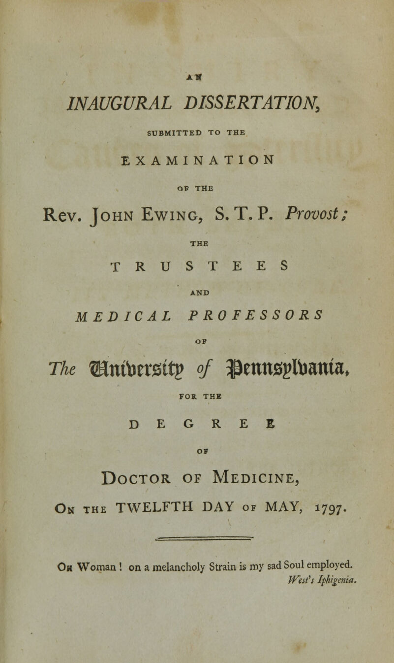 ait INAUGURAL DISSERTATION, SUBMITTED TO THE EXAMINATION OF THE Rev. John Ewing, S. T. P. Provost; THE TRUSTEES AND MEDICAL PROFESSORS OF The WHxtiomity of ^emtsgumnta, FOR. THE DEGREE OF Doctor of Medicine, On the TWELFTH DAY of MAY, 1797. Ok Woman ! on a melancholy Strain is my sad Soul employed. West's Iphigenia.