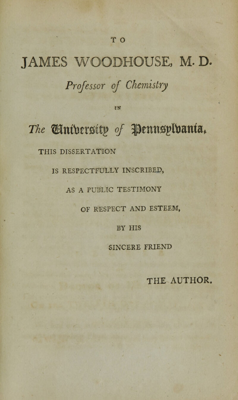 T O JAMES WQOBHOUSE, M. D. Professor of Chemistry IN The ^nfoersttp of $ennspftmntaf THIS DISSERTATION IS RESPECTFULLY INSCRIBED, AS A PUBLIC TESTIMONY OF RESPECT AND ESTEEM, BY HIS SINCERE FRIEND THE AUTHOR.