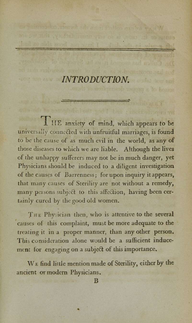 INTRODUCTION. 1 HE anxiety of mind, which appears to be universal!}- connected with unfruitful marriages, is found to be the cause of as much evil in the world, as any of those diseases to which we are liable. Although the lives of the unhappy sufferers may not be in much danger, yet Physicians should be induced to a diligent investigation of the causes of Barrenness; for upon inquiry it appears, that many causes of Sterility are not without a remedy, many persons subject to this affection, having been cer- tainly cured by the good old women. The Physician then, who is attentive to the several causes of this complaint, must be more adequate to the treating it in a proper manner, than any other person. This consideration alone would be a sufficient induce- ment for engaging on a subject of this importance. We find little mention made of Sterility, either by the ancient or modern Physicians. B