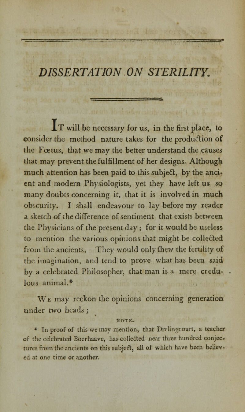 DISSERTATION ON STERILITY. J.T will be necessary for us, in the first place, to consider the method nature takes for the production of the Foetus, that we may the better understand the causes that may prevent the fulfillment of her designs. Although much attention has been paid to this subject, by the anci- ent and modern Physiologists, yet they have left us so many doubts concerning it, that it is involved in much obscurity. I shall endeavour to lay before my reader a sketch of the difference of sentiment that exists between the Physicians of the present day ; for it would be useless to mention the various opinions that might be collected from the ancients. They would only fhew the fertility of the imagination., and tend to prove what has been said by a celebrated Philosopher, that man is a mere credu- lous animal.* We may reckon the opinions concerning generation under two heads ; NOTE. * In proof of this we may mention, that Drelin^court, a teacher of the celebrated Boerhaave, has colle&ed near three hundred conjec- tures from the ancients on this subjecr, all of which have been believ- ed at one time or another.