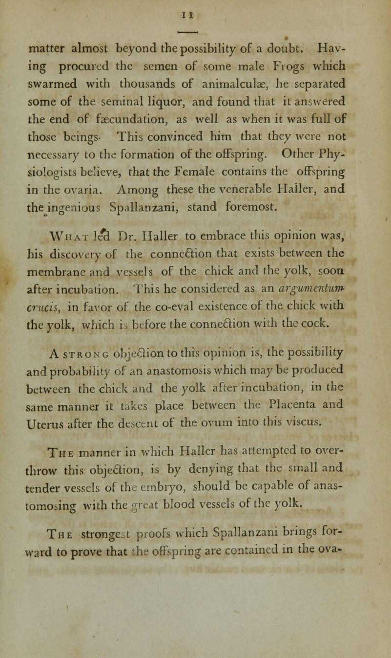 matter almost beyond the possibility of a doubt. Hav- ing procured the semen of some male Frogs which swarmed with thousands of animalculae, he separated some of the seminal liquor, and found that it answered the end of faecundation, as well as when it was full of those beings- This convinced him that they were not necessary to the formation of the offspring. Other Phy- siologists believe, that the Female contains the offspring in the ovaria. Among these the venerable Hailer, and the ingenious Spallanzani, stand foremost. What lea1 Dr. Hailer to embrace this opinion was, his discovery of the connexion that exists between the membrane and vessels of the chick and the yolk, soon after incubation. This he considered as an argumentum- cruris, in favor of the co-eval existence of the chick with the yolk, which is before the connection with the cock. A strong objection to this opinion is, the possibility and probability of an anastomosis which may be produced between the chick and the yolk after incubation, in the same manner it takes place between the Placenta and Uterus after the descent of the ovum into this viscus. The manner in which Hailer has attempted to over- throw this objection, is by denying that the small and tender vessels of the embryo, should be capable of anas- tomosing with the great blood vessels of the yolk. The strongest proofs which Spallanzani brings for- ward to prove that the offspring are contained in the ova-