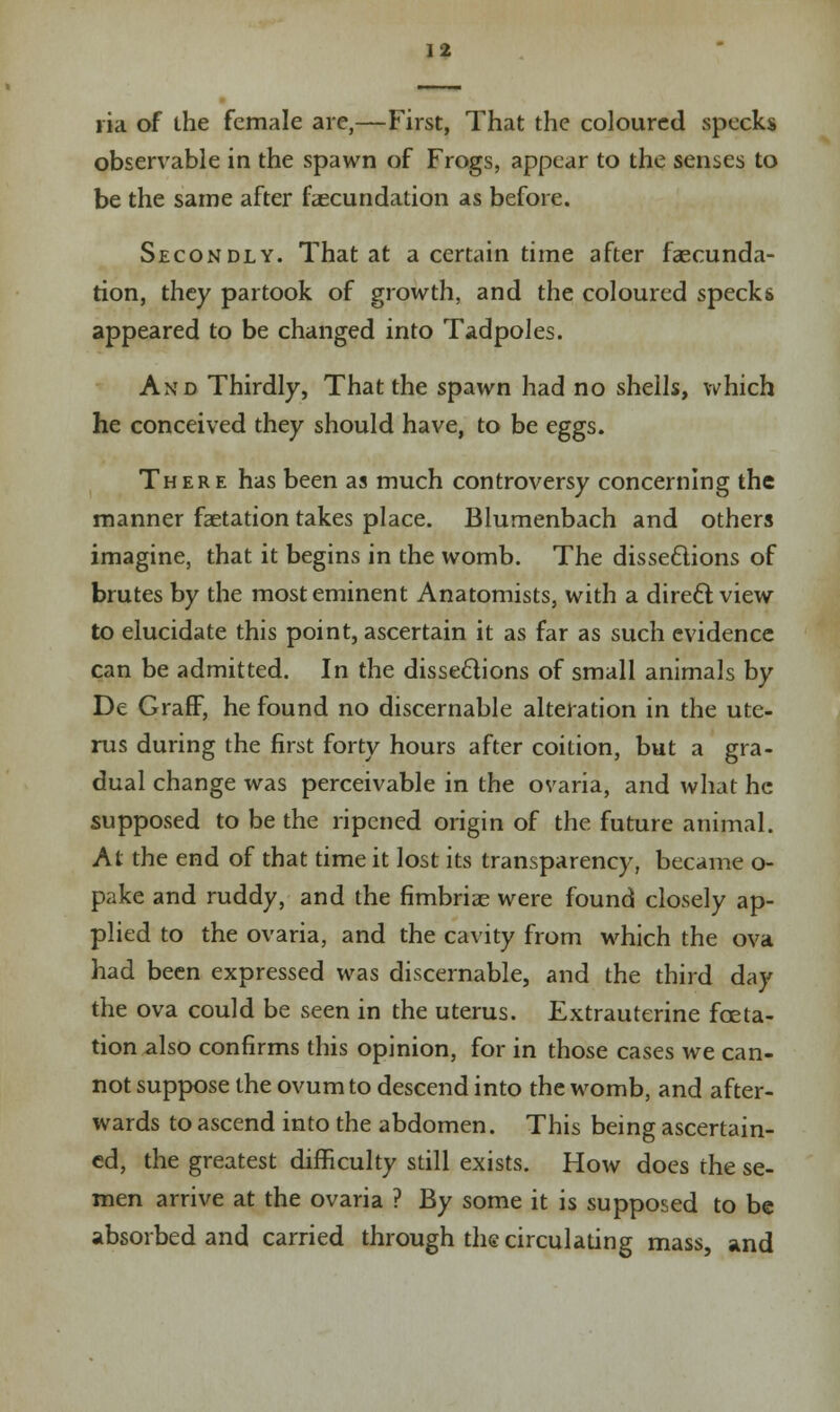 lia of the female are,—First, That the coloured specks observable in the spawn of Frogs, appear to the senses to be the same after faecundation as before. Secondly. That at a certain time after faecunda- tion, they partook of growth, and the coloured specks appeared to be changed into Tadpoles. And Thirdly, That the spawn had no shells, which he conceived they should have, to be eggs. There has been as much controversy concerning the manner faetation takes place. Blumenbach and others imagine, that it begins in the womb. The dissections of brutes by the most eminent Anatomists, with a direct view to elucidate this point, ascertain it as far as such evidence can be admitted. In the dissections of small animals by De Graff, he found no discernable alteration in the ute- rus during the first forty hours after coition, but a gra- dual change was perceivable in the ovaria, and what he supposed to be the ripened origin of the future animal. At the end of that time it lost its transparency, became o- pake and ruddy, and the fimbriae were found closely ap- plied to the ovaria, and the cavity from which the ova had been expressed was discernable, and the third day the ova could be seen in the uterus. Extrauterine feta- tion also confirms this opinion, for in those cases we can- not suppose the ovum to descend into the womb, and after- wards to ascend into the abdomen. This being ascertain- ed, the greatest difficulty still exists. How does the se- men arrive at the ovaria ? By some it is supposed to be absorbed and carried through the circulating mass, and