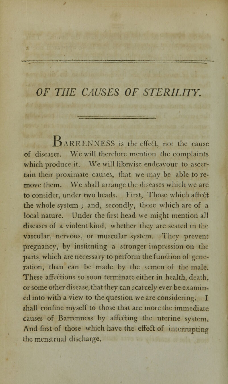 BARRENNESS is theeffea, not the cause of diseases. We will therefore mention the complaints which produce it. We will likewise endeavour to ascer- tain their proximate causes, that we may be able to re- move them. We shall arrange the diseases which we are to consider, under two heads. First, Those which affect the whole system ; and, secondly, those which are of a local nature. Under the first head we might mention all diseases of a violent kind, whether they are seated in the vascular, nervous, or muscular system. They prevent pregnancy, by instituting a stronger impression on the parts, which are necessary to perform the function of gene- ration, than can be made by the semen of the male. These affe6tions so soon terminate either in health, death, or some other disease, that they can scarcely ever be examin- ed into with a view to the question we are considering. I shall confine myself to those that are more the immediate causes of Barrenness by affecting the uterine system. And first of those which have the effect of interrupting the menstrual discharge.