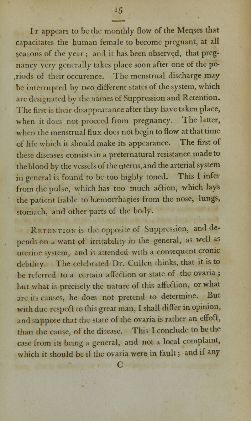 It appears to be the monthly flow of the Menkes that capacitates the human female to become pregnant, at all seasons of the year; and it has been observed, that preg- nancy very generally takes place soon after one of the pe- riods of their occurence. The menstrual discharge may be interrupted by two different states of the system, which are designated by the names of Suppression and Retention. The first is their disappearance after they have taken place, when it does not proceed from pregnancy. The latter, when the menstrual flux does not begin to flow at that time of life which it should make its appearance. The first of these diseases consists in a preternatural resistance made to the blood by the vessels of the uterus, and the arterial system in general is found to be too highly toned. This J infer from the pulse, which has too much action, which lays the patient liable to haemorrhagies from the nose, lungs, stomach, and other parts of the body. Retention is the opposite of Suppression, and de- pends on a want of irritability in the general, as well as uterine system, and is attended with a consequent cronic debility. The celebrated Dr. Cullen thinks, that it is to be referred to a certain affection or state of the ovaria ; but what is precisely the nature of this affection, or what are its causes, he does not pretend to determine. But with due respect to this great man, I shall differ in opinion, and suppose that the state of the ovaria is rather an efFecl:, than the cause, of the disease. This I conclude to be the case from its being a general, and not a local complaint, which it should be if the ovaria were in fault -, and if any C