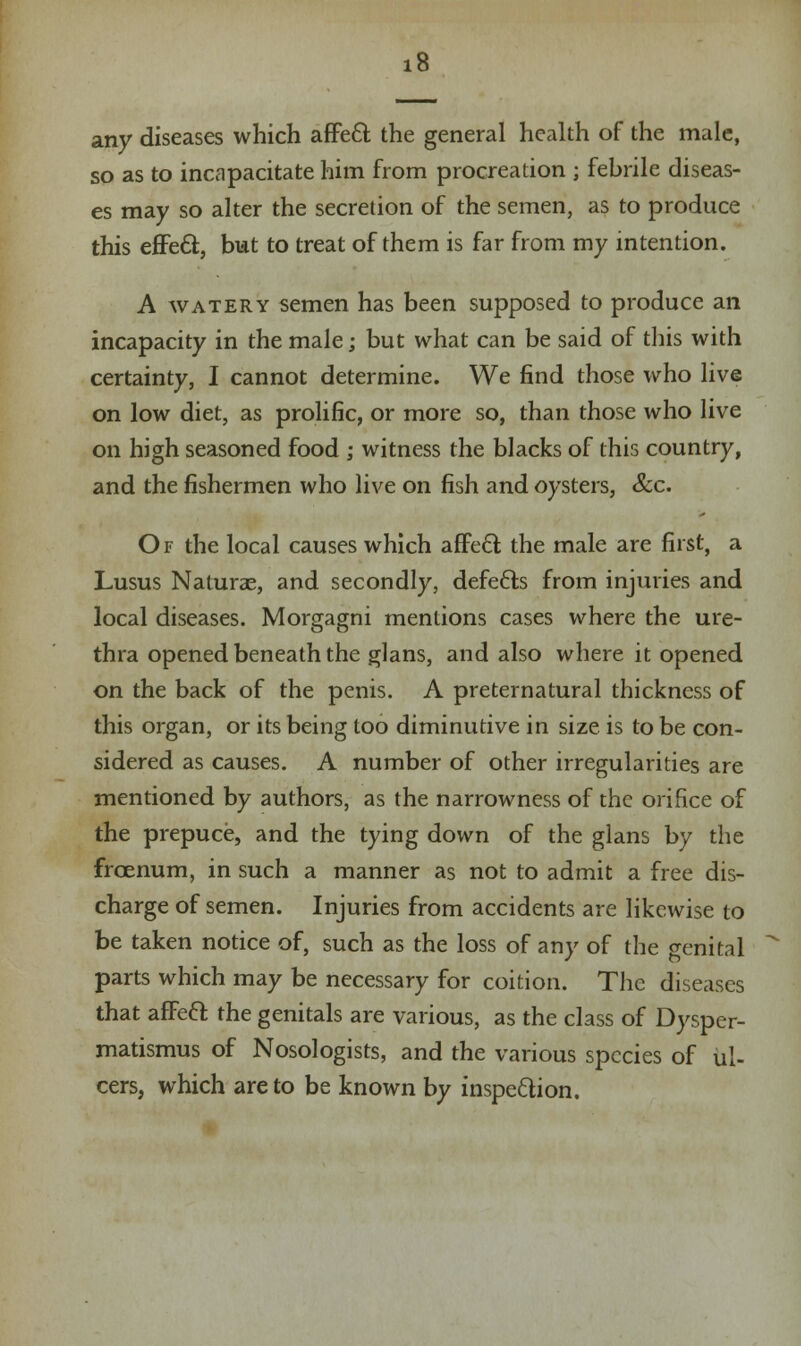 any diseases which affect the general health of the male, so as to incapacitate him from procreation ; febrile diseas- es may so alter the secretion of the semen, as to produce this effecl;, but to treat of them is far from my intention. A watery semen has been supposed to produce an incapacity in the male; but what can be said of this with certainty, I cannot determine. We find those who live on low diet, as prolific, or more so, than those who live on high seasoned food ; witness the blacks of this country, and the fishermen who live on fish and oysters, Sec. Of the local causes which affecT: the male are first, a Lusus Naturae, and secondly, defects from injuries and local diseases. Morgagni mentions cases where the ure- thra opened beneath the glans, and also where it opened on the back of the penis. A preternatural thickness of this organ, or its being too diminutive in size is to be con- sidered as causes. A number of other irregularities are mentioned by authors, as the narrowness of the orifice of the prepuce, and the tying down of the glans by the frcenum, in such a manner as not to admit a free dis- charge of semen. Injuries from accidents are likewise to be taken notice of, such as the loss of any of the genital parts which may be necessary for coition. The diseases that afFeft the genitals are various, as the class of Dysper- matismus of Nosologists, and the various species of ul- cers, which are to be known by inspection.