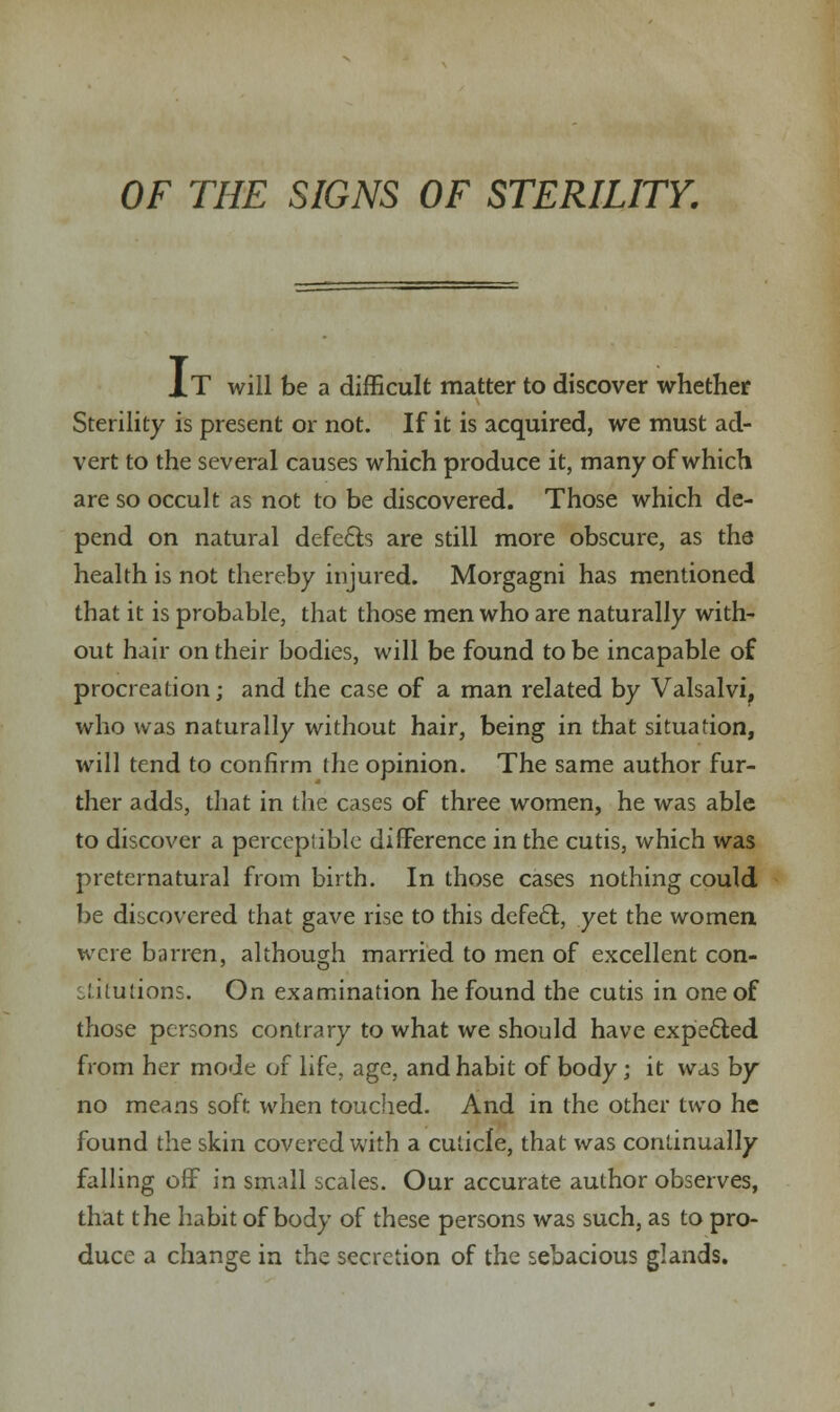 XT will be a difficult matter to discover whether Sterility is present or not. If it is acquired, we must ad- vert to the several causes which produce it, many of which are so occult as not to be discovered. Those which de- pend on natural defects are still more obscure, as the health is not thereby injured. Morgagni has mentioned that it is probable, that those men who are naturally with- out hair on their bodies, will be found to be incapable of procreation; and the case of a man related by Valsalvi, who was naturally without hair, being in that situation, will tend to confirm the opinion. The same author fur- ther adds, that in the cases of three women, he was able to discover a perceplible difference in the cutis, which was preternatural from birth. In those cases nothing could be discovered that gave rise to this defect, yet the women were barren, although married to men of excellent con- stitutions. On examination he found the cutis in one of those persons contrary to what we should have expected from her mode of life, age, and habit of body; it was by no means soft when touched. And in the other two he found the skin covered with a cuticle, that was continually falling off in small scales. Our accurate author observes, that the habit of body of these persons was such, as to pro- duce a change in the secretion of the sebacious glands.