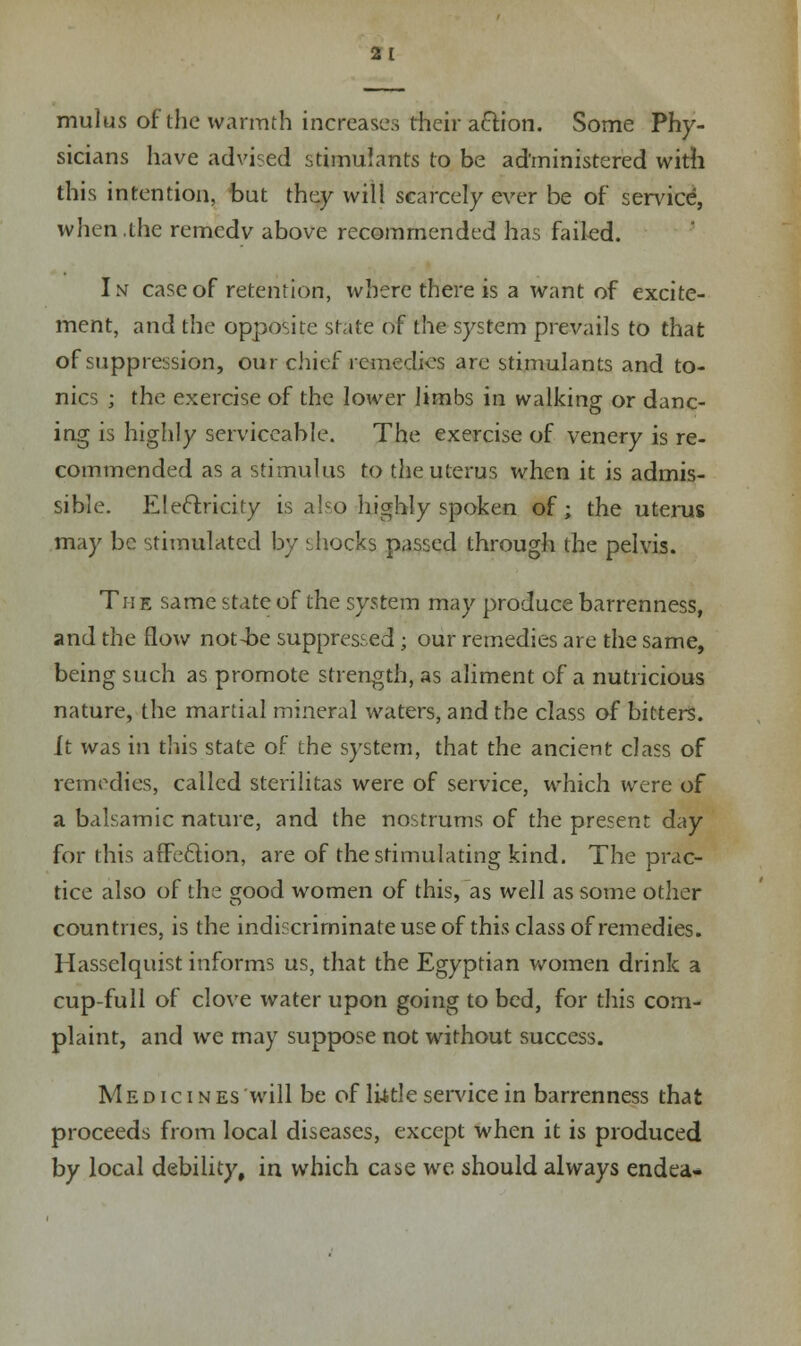 mulus of the warmth increases their aftfon. Some Phy- sicians have advised stimulants to be administered with this intention, but they will scarcely ever be of service, when .the remedy above recommended has failed. In case of retention, where there is a want of excite- ment, and the opposite state of the system prevails to that of suppression, our chief remedies are stimulants and to- nics ; the exercise of the lower limbs in walking or danc- ing is highly serviceable. The exercise of venery is re- commended as a stimulus to the uterus when it is admis- sible. Electricity is also highly spoken of; the uterus may be stimulated by shocks passed through the pelvis. The same state of the system may produce barrenness, and the flow not4?e suppressed; our remedies are the same, being such as promote strength, as aliment of a nutricious nature, the martial mineral waters, and the class of bitters. It was in this state of the system, that the ancient class of remedies, called sterilitas were of service, which were of a balsamic nature, and the nostrums of the present day for this affection, are of the stimulating kind. The prac- tice also of the good women of this, as well as some other countries, is the indiscriminate use of this class of remedies. Hasselquist informs us, that the Egyptian women drink a cup-full of clove water upon going to bed, for this com- plaint, and we may suppose not without success. Medicines will be of little service in barrenness that proceeds from local diseases, except when it is produced by local debility, in which case we should always endea-